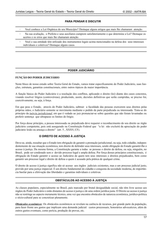 Juristas Leigos - Teoria Geral do Estado - Teoria Geral do Direito                                    © 2002 - AATR-BA


                                               PARA PENSAR E DISCUTIR

   ·     Você conhece a Lei Orgânica do seu Município? Destaque alguns artigos que mais lhe chamaram atenção.
   ·     Na sua avaliação, o Prefeito e seus auxiliares cumprem satisfatoriamente o que determina a Lei? Destaque os
       acertos e os erros que mais lhe chamaram atenção.
   ·     Você e sua entidade têm utilizado dos instrumentos legais acima mencionados na defesa dos seus interesses
       individuais e coletivos? Destaque alguns casos.




                                                 PODER JUDICIÁRIO

FUNÇÃO DO PODER JUDICIÁRIO

Neste bloco de nosso estudo sobre Teoria Geral do Estado, vamos tratar especificamente do Poder Judiciário, suas fun-
ções, estrutura, garantias constitucionais, entre outros tópicos da maior importância.

A função básica do Poder Judiciário é a resolução dos conflitos, aplicando o direito (lei) diante dos casos concretos,
visando resolver litígios (controvérsias), produzindo, assim, decisões definitivas que serão cumpridas, se preciso for,
coercitivamente, ou seja, à força.

Em que pese o Estado, através do Poder Judiciário, subtrair a faculdade das pessoas exercerem seus direitos pelas
próprias mãos, o Judiciário somente se movimenta mediante o pedido da parte prejudicada ou interessada. Trata-se do
princípio da inércia jurisdicional, em que é vedado ao juiz pronunciar-se sobre questões que não foram levantadas ou
proferir sentença que ultrapasse os limites do litígio.

Por força desse princípio, a pessoa interessada ou prejudicada deve requerer o reconhecimento do seu direito ao órgão
judiciário competente, pois está assegurado na Constituição Federal que “a lei não excluirá da apreciação do poder
judiciário lesão ou ameaça a direito” (art. 5 , XXXV, CF).

                      O DIREITO DE ACESSO À JUSTIÇA

Deve-se, ainda, ressaltar que o Estado tem obrigação de garantir a prestação jurisdicional, ou seja, todo cidadão, indepen-
dentemente de sua situação econômica, tem direito de defender seus interesses, sendo obrigação do Estado garantir-lhe o
acesso à justiça. Da mesma forma, a Constituição garante a todas as pessoas o direito de defesa, ou seja, ninguém, no
Brasil, pode ser condenado sem o devido processo legal e ampla defesa. Por força desses princípios constitucionais, é
obrigação do Estado garantir o acesso ao Judiciário de quem tem seus interesses e direitos prejudicados, bem como
garantir um processo legal e direito de defesa a quem é acusado pela prática de qualquer crime.

O direito de acesso à justiça significa não só acesso aos órgãos judiciais existentes, mas a um processo judicial justo,
provido por uma justiça imparcial. É um direito fundamental do cidadão e conquista da sociedade moderna, de importân-
cia basilar para a efetivação das liberdades e garantias individuais e coletivas.


                                     OBSTÁCULOS AO ACESSO À JUSTIÇA

As classes populares, especialmente no Brasil, país marcado por brutal desigualdade social, não têm livre acesso aos
órgãos do Poder Judiciário e estão distantes do acesso à justiça e de uma ordem jurídica justa. O Direito ao acesso à justiça
não se restringe ao aspecto meramente técnico, uma vez que encontra obstáculos de natureza econômica, jurídico-política
e sócio-cultural para se concretizar plenamente.

Obstáculos econômicos: Os obstáculos econômicos se revelam na carência de recursos, por grande parte da população,
para fazer frente aos gastos que implicam uma demanda judicial: custos processuais, honorários advocatícios, além de
outros gastos eventuais, como perícia, produção de provas, etc.

                                                                                                                         17
 