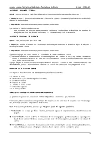 Juristas Leigos - Teoria Geral do Estado - Teoria Geral do Direito                                 © 2002 - AATR-BA
SUPREMO TRIBUNAL FEDERAL

O STF é o órgão máximo do Poder Judiciário brasileiro e tem como função fundamental a guarda da CF.

Composição: onze (11) ministros nomeados pelo Presidente da República, depois de aprovada a escolha pela maioria
absoluta do Senado Federal.

Competências: entre outras matérias de grande relevância, destacam-se:

a) o controle da constitucionalidade das leis
       b) o julgamento nas infrações penais comuns do Presidente e Vice-Presidente da República, dos membros do
       Congresso Nacional, dos próprios ministros do STF e do Procurador Geral da República.

SUPERIOR TRIBUNAL DE JUSTIÇA

O STJ é corte judicial criada pela CF de 1988.

Composição: mínimo de trinta e três (33) ministros nomeados pelo Presidente da República, depois de aprovada a
escolha pelo Senado Federal.

Competências: entre outras matérias de grande relevância, destacam-se:

a) processar e julgar, nos crimes comuns, os Governadores de Estado e do Distrito Federal.
b) nos crimes comuns e de responsabilidade, os Desembargadores dos Tribunais de Justiça dos Estados e do Distrito
    Federal, os membros dos Tribunais de Contas dos Estados e do Distrito Federal, os membros do Ministério Público da
    União, dentre outras autoridades.
c) julgar, em grau de recurso, causas decididas pelos Tribunais Regionais Federais ou pelos Tribunais dos Estados e do
Distrito Federal, quando a decisão recorrida contrariar Lei Federal, bem como outras situações previstas na lei.

O PODER JUDICIÁRIO NA BAHIA

São órgãos do Poder Judiciário, Art. 110 da Constituição do Estado da Bahia:

I- o Tribunal de Justiça
II- o Tribunal de Alçada (não foi implantado na Bahia)
III- os Tribunais do Júri
IV- os Juízes de Direito
V- Conselho de Justiça Militar
VI- os Juizados Especiais
VII- os Juizados de Paz.

GARANTIAS CONSTITUCIONAIS DOS MAGISTRADOS

As garantias asseguradas aos juízes visam conferir independência à instituição a que pertencem.

Como vemos, não se caracterizam como privilégios dos magistrados, mas como meio de assegurar o seu livre desempe-
nho, de maneira a revelar a independência do Judiciário.

O art. 95 da Constituição Federal, prescreve que “Os juízes gozam das seguintes garantias”:

I- Vitaliciedade, isto é, cargo que dura a vida toda, dependendo a perda do cargo de sentença judicial transitada em
       julgado.

II- Inamovibilidade , consiste no direito de permanência do juiz no cargo para o qual foi nomeado, ou seja, impossibi-
       lidade do juiz ser removido de sua comarca, salvo por motivo de interesse público, assegurado ao juiz o direito de
       defesa;

III- Irredutibilidade, os vencimentos dos magistrados não podem sofrer reduções nem por determinação do Executivo,
        nem pelo Legislativo, nem pelo próprio Judiciário. Ficam sujeitos, todavia, aos impostos gerais.



                                                                                                                      19
 