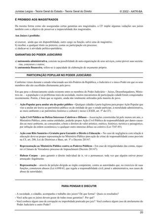 Juristas Leigos - Teoria Geral do Estado - Teoria Geral do Direito                                    © 2002 - AATR-BA


É PROIBIDO AOS MAGISTRADOS

Da mesma forma como são asseguradas certas garantias aos magistrados, a CF impõe algumas vedações aos juízes
também com o objetivo de preservar a imparcialidade dos magistrados.

Aos Juízes é proibido:

a) exercer, ainda que em disponibilidade, outro cargo ou função, salvo uma de magistério;
b) receber, a qualquer título ou pretexto, custas ou participação em processo;
c) dedicar-se à atividade político-partidária;

GARANTIAS DO PODER JUDICIÁRIO

a) autonomia administrativa, consiste na possibilidade de auto-organização de seus serviços, como prover suas secreta-
    rias, concursos e outros;
b) autonomia financeira, refere-se à capacidade de elaboração de orçamento próprio.

          PARTICIPAÇÃO POPULAR NO PODER JUDICIÁRIO

Conforme vimos durante o estudo relacionado aos três Poderes da República, o Judiciário é o único Poder em que os seus
membros não são escolhidos diretamente pelo povo.

Em que pese o distanciamento ainda existente entre os membros do Poder Judiciário – Juízes, Desembargadores, Minis-
tros etc. – a população e os problemas reais da sociedade, muitos mecanismos de participação cidadã foram conquistados
recentemente. Porém, é bom que se registre, ainda não totalmente utilizados pela maioria do povo.

·   Ação Popular para anular ato do poder público – Qualquer cidadão é parte legítima para propor Ação Popular que
    vise a anular ato lesivo ao patrimônio público ou de entidade de que o estado participe, à moralidade administrativa,
    ao meio ambiente e ao patrimônio histórico e cultural ( inciso LXXIII, art. 5º da CF) .

·   Ação Civil Pública na Defesa Interesses Coletivos e Difusos – Associações constituídas há pelo menos um ano, o
    Ministério Público, entre outras entidades, poderão propor Ação Civil Pública de responsabilidade por danos causa-
    dos ao meio ambiente, ao consumidor, a bens e direitos de valor artístico, estético, histórico, turístico e paisagístico,
    por infração da ordem econômica e a qualquer outro interesse difuso ou coletivo (Lei 7347-85).

·   Ação com Rito Sumário e Gratuito para Garantir o Direito à Educação – No caso de negligência com relação à
    educação deve-se propor representação no Ministério Público para ação de crime de responsabilidade como previsto
    na CF, art. 208, Lei de Diretrizes e Base, art. 5º e Decreto 201/67.

·   Representação ao Ministério Público contra os Poderes Públicos – Em caso de irregularidades das contas, reque-
    rer à Câmara de Vereadores processo de Impeachment (Decreto 201/67).

·   Habeas Corpus – para garantir o direito individual de ir, vir e permanecer, toda vez que alguém estiver preso/
    ameaçado ilegalmente.

·   Representação – através de petição dirigida ao órgão competente, contra as autoridades que, no exercício de suas
    funções, cometerem abusos (Lei 4.898/65, que regula a responsabilidade civil, penal e administrativa, nos casos de
    abuso de autoridade).




                                            PARA PENSAR E DISCUTIR

- A sociedade, o cidadão, acompanha o trabalho dos juízes? De que forma? Quais os resultados?
- Você acha que os juízes devem gozar de todas essas garantias? Por quê?
- Você conhece algum caso de corrupção ou improbidade praticado por juiz? Você conhece algum caso de atrelamento do
  Poder Judiciário a outro Poder?

                                                                                                                          20
 