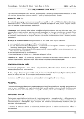 Juristas Leigos - Teoria Geral do Estado - Teoria Geral do Direito                                  © 2002 - AATR-BA

                                    DAS FUNÇÕES ESSENCIAIS À JUSTIÇA

Para o pleno funcionamento do Poder Judiciário, faz-se necessário a intervenção de outros órgãos e instituições, os quais,
pelo papel que desempenham, tornam-se essenciais à função jurisdicional do Estado. São eles:

MINISTÉRIO PÚBLICO

 É a instituição que congrega os promotores de justiça. Prescreve a CF, art. 127, que “O Ministério Público é instituição
permanente, essencial à função jurisdicional do Estado, incumbindo-lhe a defesa da ordem jurídica, do regime democrá-
tico e dos interesses sociais e individuais indisponíveis.”


Indisponíveis: são os interesses que as pessoas não podem dispensar ou renunciar, dos quais não podem dispor. Esses
interesses dizem respeito a valores relevantes para toda a sociedade. Por isso, são protegidos por normas de Direito
Público. No plano coletivo, cita-se como exemplo de interesses indisponíveis, a soberania nacional, a cidadania, a defesa
do consumidor, o meio ambiente etc. No plano individual, cita-se como exemplo, o direito à vida, à liberdade, à honra, à
segurança etc.

As funções do Ministério Público vêm especificadas no art. 129 da CF, dentre as quais destacamos:

a) promover, privativamente, a ação penal pública, na forma da lei;
b) zelar pelo efetivo respeito dos poderes públicos e dos serviços de relevância pública aos direitos assegurados nesta
    Constituição promovendo as medidas necessárias à sua garantia;
c) promover o inquérito civil e a ação civil pública, para proteção do patrimônio público e social, do meio ambiente e de
    outros interesses difusos e coletivos;
d) exercer o controle externo da atividade policial;
e) requisitar diligências investigatórias e a instauração de inquérito policial.

Do Ingresso na Carreira – À exemplo dos magistrados, os membros do Ministério Público ingressam na carreira
mediante concurso público de provas e títulos, observada, nas nomeações, a ordem de classificação.


ADVOCACIA GERAL DA UNIÃO

É a instituição que representa a União, judicial e extrajudicialmente, cabendo-lhe ainda as atividades de consultoria e
assessoramento jurídico do Poder Executivo.

A AGU tem por chefe o Advogado-Geral da União, de livre nomeação pelo Presidente da República dentre cidadãos
maiores de trinta e cinco anos, de notável saber jurídico e reputação ilibada.

Os membros da AGU também ingressam na carreira mediante concurso público de provas e títulos.


ADVOCACIA

O advogado é indispensável à administração da justiça, pois ele é o profissional legalmente habilitado para representar as
partes em juízo e auxiliá-las na mais ampla discussão do litígio de modo que haja a maior contribuição dos litigantes para
o acerto da decisão. No exercício da profissão, o advogado é inviolável por seus atos e manifestações no limite da lei.


DEFENSORIA PÚBLICA

É a instituição essencial à função jurisdicional do Estado, incumbindo-lhe a orientação jurídica e a defesa, em todos os
graus, dos necessitados (pessoas que comprovem insuficiência de recursos econômicos). Na Defensoria Pública, atuam
advogados integrados à carreira pública, pagos pelo Estado, para defender os direitos e interesses das pessoas pobres, que
não podem contratar advogados

Os membros da Defensoria Pública, do mesmo modo, também ingressam na carreira mediante concurso público de
provas e títulos.


                                                                                                                       22
 