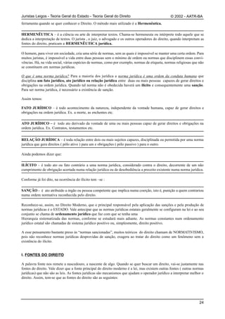 Juristas Leigos - Teoria Geral do Estado - Teoria Geral do Direito                                 © 2002 - AATR-BA
ferramenta quando se quer conhecer o Direito. O método mais utilizado é a Hermenêutica.

HERMENÊUTICA – é a ciência ou arte de interpretar textos. Chama-se hermeneuta ou intérprete todo aquele que se
dedica a interpretação de textos. O jurista , o juiz, o advogado e os outros operadores do direito, quando interpretam as
fontes do direito, praticam a HERMENÊUTICA jurídica.

O homem, para viver em sociedade, cria uma série de normas, sem as quais é impossível se manter uma certa ordem. Para
muitos juristas, é impossível a vida entre duas pessoas sem o mínimo de ordem ou normas que disciplinem essas convi-
vências. Há, na vida social, várias espécies de normas, como por exemplo, normas de etiqueta, normas religiosas que não
se constituem em normas jurídicas.

O que é uma norma jurídica? Para a maioria dos jurídica a norma jurídica é uma ordem da conduta humana que
disciplina um fato jurídico, ato jurídico ou relação jurídica entre duas ou mais pessoas capazes de gerar direitos e
obrigações na ordem jurídica. Quando tal norma não é obedecida haverá um ilícito e consequentemente uma sanção.
Para ser norma jurídica, é necessário a existência de sanção.

Assim temos:

FATO JURÍDICO – é todo acontecimento da natureza, independente da vontade humana, capaz de gerar direitos e
obrigações na ordem jurídica. Ex. a morte, as enchentes etc.

ATO JURÍDICO – é todo ato derivado da vontade de uma ou mais pessoas capaz de gerar direitos e obrigações na
ordem jurídica. Ex. Contratos, testamentos etc.


RELAÇÃO JURÍDICA – é toda relação entre dois ou mais sujeitos capazes, disciplinada ou permitida por uma norma
jurídica que gera direitos ( pólo ativo ) para um e obrigações ( pólo passivo ) para o outro.

Ainda podemos dizer que:

ILÍCITO – é todo ato ou fato contrário a uma norma jurídica, considerado contra o direito, decorrente de um não
cumprimento de obrigação acertada numa relação jurídica ou de desobediência a preceito existente numa norma jurídica.

Conforme já foi dito, na ocorrência do ilícito tem –se :

SANÇÃO - é ato atribuído a órgão ou pessoa competente que implica numa coerção, isto é, punição a quem contrariou
numa ordem normativa reconhecida pelo direito.

Reconhece-se, assim, no Direito Moderno, que o principal responsável pela aplicação das sanções e pela produção de
normas jurídicas é o ESTADO. Vale antecipar que as normas jurídicas estatais geralmente se configuram na lei e ao seu
conjunto se chama de ordenamento jurídico que faz com que se tenha uma
Hierarquia sistematizada das normas, conforme se estudará mais adiante. As normas constantes num ordenamento
jurídico estatal são chamadas de sistema jurídico positivo ou, simplesmente, direito positivo.

A esse pensamento bastante preso às “normas sancionadas”, muitos teóricos do direito chamam de NORMATIVISMO,
pois não reconhece normas jurídicas desprovidas de sanção, exagera ao tratar do direito como um fenômeno sem a
existência do ilícito.


I. FONTES DO DIREITO

A palavra fonte nos remete a nascedouro, a nascente de algo. Quando se quer buscar um direito, vai-se justamente nas
fontes do direito. Vale dizer que a fonte principal do direito moderno é a lei, mas existem outras fontes ( outras normas
jurídicas) que não são as leis. As fontes jurídicas são mecanismos que ajudam o operador jurídico a interpretar melhor o
direito. Assim, tem-se que as fontes do direito são as seguintes:




                                                                                                                      24
 