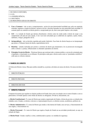 Juristas Leigos - Teoria Geral do Estado - Teoria Geral do Direito                                  © 2002 - AATR-BA


1. OS USOS E COSTUMES;
2. A LEI;
3. A JURISPRUDÊNCIA;
4. A DOUTRINA.
5. OS PRINCÍPIOS GERAIS DO DIREITO


1.   Usos e Costumes – são os atos e comportamentos sociais de uma determinada localidade que, pela sua repetição
     reiterada, inspiram a criação de direitos, inclusive de leis e decisões baseadas nos atos praticados pela sociedade. O
     costume pode ser contrário ao direito positivo, recepcionado por ele, bem como pode inspirar a sua criação.

2.   LEI – é a vontade do Estado que declara oficialmente o direito como tal, tendo ainda o direito de exigir o seu
     cumprimento sob pena de uma sanção. A lei é um texto articulado que se subdivide em capítulos, seções, títulos,
     subtítulos, Artigos, parágrafos da lei.

3.   Jurisprudência – são as decisões repetidas pelo poder Judiciário. Essa fonte do direito baseia-se na interpretação
     que juizes e Tribunais fazem do direito, especialmente da lei.

4.   Doutrina – estudos realizados por juristas e cientistas do direito que interpretam a lei ou promovem investigação
     sobre o direito e a justiça, influenciando os chamados operadores do direito.

5.   Princípios Gerais do Direito – Premissas básicas que norteiam todo o sistema jurídico e servem de orientação para
     o legislador, o doutrinador ou os tribunais. Os princípios estão para o direito assim como os “postulados científicos”
     estão para as ciências naturais.



II. RAMOS DO DIREITO

A Ciência do Direito é única. Mas para melhor entendê-la, os juristas a dividem em ramos do direito. Os ramos do direito
são:

1.   DIREITO PÚBLICO


2.   DIREITO PRIVADO


3.   DIREITOS DIFUSOS


1. DIREITO PÚBLICO

Composto de normas que regulam as relações jurídicas do Estado, bem como sua relação com os outros Estados e com os
particulares. O Estado aparece como titular de direitos ou obrigações. Divide-se, basicamente, em:

a- Direito Constitucional - É o ramo do Direito que estuda a organização do Estado, a forma de governo, as relações dos
cidadãos com o Estado, os direitos e deveres e a representação do povo, os direitos sociais, econômicos, políticos etc.

b- Direito Administrativo - É o ramo do Direito que estuda a vida interna do Estado, seus serviços, o funcionamento de
seus órgãos, o funcionalismo etc.

c- Direito Processual – É o ramo do Direito que regula a função do Estado na sua atividade jurisdicional, ou seja, na
solução do litígio.

d- Direito Penal - Estuda e tipifica o crime, estabelecendo as penas e as medidas de segurança.



                                                                                                                        25
 