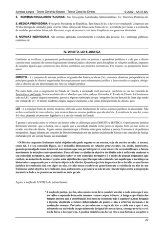 Juristas Leigos - Teoria Geral do Estado - Teoria Geral do Direito                                     © 2002 - AATR-BA
4. NORMAS REGULAMENTADORAS - São feitas pelas Autoridades Administrativas. Ex.: Decretos, Portarias etc.

5. MEDIDA PROVISÓRIA- Feita pelo Presidente da República. Tem força de lei, e deve ser votada pelo Congresso em
30 dias (tempo de validade), para virar lei. Duas críticas são feitas a esta forma de lei: a repetição por meses e a avalanche
de medidas provisórias feitas pelo Governo, o que só acontece com tanta freqüência nos governos ditatoriais.

6. NORMAS INDIVIDUAIS- São normas aplicadas concretamente à conduta das pessoas. Ex.: sentenças públicas,
contratos etc.



                                             IV. DIREITO, LEI E JUSTIÇA

Conforme se verificou, o pensamento predominante hoje entre os juristas e operadores jurídicos é o de que o direito
consiste num conjunto de normas logicamente hierarquizadas e dispostas para disciplinar as relações jurídicas, imputan-
do sanções àqueles que cometerem atos ilícitos contrários aos preceitos normativos. Em resumo, ao pensamento domi-
nante.

DIREITO – é o conjunto de normas jurídicas originado das fontes jurídicas ( lei, costumes, doutrina, jurisprudência ou
princípios gerais do direito) organizadas hierarquicamente num ordenamento jurídico e descrevendo as sanções, obriga-
ções e direitos de um determinado ato, fato ou relação jurídica.

Por outro lado, com o surgimento do Estado de Direito, a sociedade civil precisava, conforme se viu no conteúdo de
Teoria Geral do Estado, limitar o arbítrio do rei absoluto que tinha poderes ilimitados. O Estado de Direito foi fundamen-
tado na LEI. A partir daquele momento, passou a vigorar o princípio de que “ninguém fará ou deixará de fazer algo senão
em virtude de lei”. O direito moderno elegeu, naquele momento, a lei como principal fonte do direito, pois:

LEI – é a principal fonte do direito moderno, utilizada como fundamento de vários sistemas jurídicos da atualidade. Não
se deve confundir lei com o direito, pois existem fontes e normas jurídicas que não são leis. A existência de uma lei, como
foi visto, depende do processo legislativo e é ato da vontade do Estado.

É grande a discussão entre os teóricos do direito sobre as diferenças entre DIREITO e JUSTIÇA. O pensamento jurídico
dominante entende que a Justiça, isto é, aquilo que a sociedade entende como justo ou injusto, bem ou mal, certo ou
errado está fora do direito. Alguns outros entendem que o Direito serve para realizar a justiça. O assunto é de polêmica
inesgotável. Segue adiante um conceito de Direito formulado por um jurista socialista da Rússia e um conceito de Justiça
elaborado por um jurista baiano da atualidade:

  “O Direito enquanto fenômeno social objetivo não pode esgotar-se na norma, seja ela escrita ou não. A norma,
como tal, é o seu conteúdo lógico, ou é deduzida diretamente de relações preexistentes, ou, então, representa,
quando promulgada como lei estatal, um sintoma que nos permite prever, com uma certa verossimilhança, o futuro
nascimento de relações correspondentes. Para afirmar a existência objetiva do direito não é suficiente conhecer o
seu conteúdo normativo, mas é necessário saber se este conteúdo normativo é o modo de pensar dogmático que
confere, ao conceito de norma vigente, uma significação específica que não coincide com aquilo que o sociólogo ou
historiador compreende por existência objetiva do direito. Quando o jurista dogmático deve decidir se uma forma
jurídica determinada está em vigor ou não, ele não busca estabelecer genericamente a existência ou não de um
fenômeno social objetivo determinado, mas, unicamente, a presença ou não de um vínculo lógico entre a proposição
normativa dada e as premissas normativas mais gerais.


Agora, a noção de JUSTIÇA do jurista baiano:


                           “A noção de justiça, porém, não consiste nem deve consistir em dar a cada um o que é seu,
                            do velho e superado brocardo romano - suum cuique tribuere. A longa experiência dos
                            tempos mostra que a distribuição dos bens na sociedade não é equitativa, mas desigual
                            e injusta, obediente a fatores diferenciados de poder, e não a critérios racionais e de
                            contenção comum. Portanto, se prevalecesse a regra de dar a cada um o que é seu,
                            sobretudo na sociedade exageradamente desigual de nossa época, consagrar-se-ia o rei-
                            no da força e da esperteza. A justiça residiria em dar ao rico a sua fortuna e ao pobre a

                                                                                                                          27
 