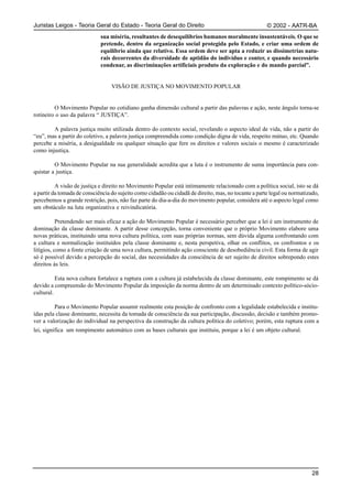 Juristas Leigos - Teoria Geral do Estado - Teoria Geral do Direito                                    © 2002 - AATR-BA
                             sua miséria, resultantes de desequilíbrios humanos moralmente insustentáveis. O que se
                             pretende, dentro da organização social protegida pelo Estado, e criar uma ordem de
                             equilíbrio ainda que relativo. Essa ordem deve ser apta a reduzir as dissimetrias natu-
                             rais decorrentes da diversidade de aptidão do indivíduo e conter, e quando necessário
                             condenar, as discriminações artificiais produto da exploração e do mando parcial”.


                                  VISÃO DE JUSTIÇA NO MOVIMENTO POPULAR


         O Movimento Popular no cotidiano ganha dimensão cultural a partir das palavras e ação, neste ângulo torna-se
rotineiro o uso da palavra “ JUSTIÇA”.

        A palavra justiça muito utilizada dentro do contexto social, revelando o aspecto ideal de vida, não a partir do
“eu”, mas a partir do coletivo, a palavra justiça compreendida como condição digna de vida, respeito mútuo, etc. Quando
percebe a miséria, a desigualdade ou qualquer situação que fere os direitos e valores sociais o mesmo é caracterizado
como injustiça.

         O Movimento Popular na sua generalidade acredita que a luta é o instrumento de suma importância para con-
quistar a justiça.

          A visão de justiça e direito no Movimento Popular está intimamente relacionado com a política social, isto se dá
a partir da tomada de consciência do sujeito como cidadão ou cidadã de direito, mas, no tocante a parte legal ou normatizado,
percebemos a grande restrição, pois, não faz parte do dia-a-dia do movimento popular, considera até o aspecto legal como
um obstáculo na luta organizativa e reivindicatória.

           Pretendendo ser mais eficaz a ação do Movimento Popular é necessário perceber que a lei é um instrumento de
dominação da classe dominante. A partir desse concepção, torna conveniente que o próprio Movimento elabore uma
novas práticas, instituindo uma nova cultura política, com suas próprias normas, sem dúvida alguma confrontando com
a cultura e normalização instituídos pela classe dominante e, nesta perspetiva, olhar os conflitos, os confrontos e os
litígios, como a fonte criação de uma nova cultura, permitindo ação consciente de desobediência civil. Esta forma de agir
só é possível devido a percepção do social, das necessidades da consciência de ser sujeito de direitos sobrepondo estes
direitos às leis.

          Esta nova cultura fortalece a ruptura com a cultura já estabelecida da classe dominante, este rompimento se dá
devido a compreensão do Movimento Popular da imposição da norma dentro de um determinado contexto político-sócio-
cultural.

         Para o Movimento Popular assumir realmente esta posição de confronto com a legalidade estabelecida e institu-
ídas pela classe dominante, necessita da tomada de consciência da sua participação, discussão, decisão e também promo-
ver a valorização do individual na perspectiva da construção da cultura política do coletivo; porém, esta ruptura com a
lei, significa um rompimento automático com as bases culturais que instituiu, porque a lei é um objeto cultural.




                                                                                                                          28
 