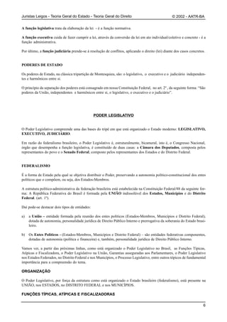 Juristas Leigos - Teoria Geral do Estado - Teoria Geral do Direito                                 © 2002 - AATR-BA


A função legislativa trata da elaboração da lei - é a função normativa.

A função executiva cuida de fazer cumprir a lei, através da conversão da lei em ato individual/coletivo e concreto - é a
função administrativa.

Por último, a função judiciária prende-se à resolução de conflitos, aplicando o direito (lei) diante dos casos concretos.


PODERES DE ESTADO

Os poderes de Estado, na clássica tripartição de Montesquieu, são: o legislativo, o executivo e o judiciário independen-
tes e harmônicos entre si.

O princípio da separação dos poderes está consagrado em nossa Constituição Federal, no art. 2º , da seguinte forma: “São
poderes da União, independentes e harmônicos entre si, o legislativo, o executivo e o judiciário”.




                                                PODER LEGISLATIVO


O Poder Legislativo compreende uma das bases do tripé em que está organizado o Estado moderno: LEGISLATIVO,
EXECUTIVO, JUDICIÁRIO.

Em razão do federalismo brasileiro, o Poder Legislativo é, estruturalmente, bicameral, isto é, o Congresso Nacional,
órgão que desempenha a função legislativa, é constituído de duas casas: a Câmara dos Deputados, composta pelos
representantes do povo e o Senado Federal, composto pelos representantes dos Estados e do Distrito Federal.


FEDERALISMO

É a forma de Estado pela qual se objetiva distribuir o Poder, preservando a autonomia político-constitucional dos entes
políticos que o compõem, ou seja, dos Estados-Membros.

A estrutura político-administrativa da federação brasileira está estabelecida na Constituição Federal/88 da seguinte for-
ma: A República Federativa do Brasil é formada pela UNIÃO indissolúvel dos Estados, Municípios e do Distrito
Federal. (art. 1º).

Daí pode-se destacar dois tipos de entidades:

a)   a União – entidade formada pela reunião dos entes políticos (Estados-Membros, Municípios e Distrito Federal),
     dotada de autonomia, personalidade jurídica de Direito Público Interno e prerrogativa da soberania do Estado brasi-
     leiro.

b)   Os Entes Políticos - (Estados-Membros, Municípios e Distrito Federal) – são entidades federativas componentes,
     dotadas de autonomia (política e financeira) e, também, personalidade jurídica de Direito Público Interno.

Vamos ver, a partir das próximas linhas, como está organizado o Poder Legislativo no Brasil, as Funções Típicas,
Atípicas e Fiscalizadora, o Poder Legislativo na União, Garantias asseguradas aos Parlamentares, o Poder Legislativo
nos Estados Federados, no Distrito Federal e nos Municípios, o Processo Legislativo, entre outros tópicos de fundamental
importância para a compreensão do tema.

ORGANIZAÇÃO

O Poder Legislativo, por força da estrutura como está organizado o Estado brasileiro (federalismo), está presente na
UNIÃO, nos ESTADOS, no DISTRITO FEDERAL e nos MUNICÍPIOS.

FUNÇÕES TÍPICAS, ATÍPICAS E FISCALIZADORAS

                                                                                                                       6
 