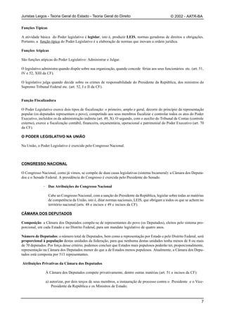 Juristas Leigos - Teoria Geral do Estado - Teoria Geral do Direito                                 © 2002 - AATR-BA


Funções Típicas

A atividade básica do Poder legislativo é legislar, isto é, produzir LEIS, normas geradoras de direitos e obrigações.
Portanto, a função típica do Poder Legislativo é a elaboração de normas que inovam a ordem jurídica.

Funções Atípicas

São funções atípicas do Poder Legislativo: Administrar e Julgar.

O legislativo administra quando dispõe sobre sua organização, quando concede férias aos seus funcionários etc. (art. 51,
IV e 52, XIII da CF).

O legislativo julga quando decide sobre os crimes de responsabilidade do Presidente da República, dos ministros do
Supremo Tribunal Federal etc. (art. 52, I e II da CF).


Função Fiscalizadora

O Poder Legislativo exerce dois tipos de fiscalização: o primeiro, amplo e geral, decorre do princípio da representação
popular (os deputados representam o povo), competindo aos seus membros fiscalizar e controlar todos os atos do Poder
Executivo, incluídos os da administração indireta (art. 49, X). O segundo, com o auxílio do Tribunal de Contas (controle
externo), exerce a fiscalização contábil, financeira, orçamentária, operacional e patrimonial do Poder Executivo (art. 70
da CF).

O PODER LEGISLATIVO NA UNIÃO

Na União, o Poder Legislativo é exercido pelo Congresso Nacional.



CONGRESSO NACIONAL

O Congresso Nacional, como já vimos, se compõe de duas casas legislativas (sistema bicameral): a Câmara dos Deputa-
dos e o Senado Federal. A presidência do Congresso é exercida pelo Presidente do Senado.

              · Das Atribuições do Congresso Nacional

                  Cabe ao Congresso Nacional, com a sanção do Presidente da República, legislar sobre todas as matérias
                  de competência da União, isto é, ditar normas nacionais, LEIS, que obrigam a todos os que se achem no
                  território nacional (arts. 48 e incisos e 49 e incisos da CF).

CÂMARA DOS DEPUTADOS

Composição: a Câmara dos Deputados compõe-se de representantes do povo (os Deputados), eleitos pelo sistema pro-
porcional, em cada Estado e no Distrito Federal, para um mandato legislativo de quatro anos.

Número de Deputados: o número total de Deputados, bem como a representação por Estado e pelo Distrito Federal, será
proporcional à população destas unidades da federação, para que nenhuma destas unidades tenha menos de 8 ou mais
de 70 deputados. Por força desse critério, podemos concluir que Estados mais populosos poderão ter, proporcionalmente,
representação na Câmara dos Deputados menor do que a de Estados menos populosos. Atualmente, a Câmara dos Depu-
tados está composta por 513 representantes.

Atribuições Privativas da Câmara dos Deputados

                À Câmara dos Deputados compete privativamente, dentre outras matérias (art. 51 e incisos da CF):

                a) autorizar, por dois terços de seus membros, a instauração de processo contra o Presidente e o Vice-
                    Presidente da República e os Ministros de Estado;



                                                                                                                       7
 