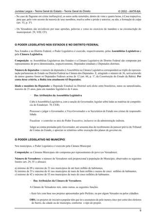 Juristas Leigos - Teoria Geral do Estado - Teoria Geral do Direito                                 © 2002 - AATR-BA
- No caso de flagrante em crime inafiançável, os autos serão remetidos, dentro de vinte e quatro horas, à Casa respectiva,
  para que, pelo voto secreto da maioria de seus membros, resolva sobre a prisão e autorize, ou não, a formação de culpa
  (art. 53, p. 3º).

- Os Vereadores são invioláveis por suas opiniões, palavras e votos no exercício do mandato e na circunscrição do
  município(art. 29, VIII, CF).



O PODER LEGISLATIVO NOS ESTADOS E NO DISTRITO FEDERAL

Nos Estados e no Distrito Federal, o Poder Legislativo é exercido, respectivamente, pelas Assembléias Legislativas e
pela Câmara Legislativa.

Composição: as Assembléias Legislativas dos Estados e a Câmara Legislativa do Distrito Federal são compostas por
representantes do povo denominados, respectivamente, Deputados estaduais e Deputados distritais.

Número de deputados: o número de deputados à Assembléia ou Câmara Legislativa corresponderá ao triplo da represen-
tação parlamentar do Estado ou Distrito Federal na Câmara dos Deputados. E, atingindo o número de 36, será acrescido
de tantos quantos forem os Deputados Federais acima de 12 (art. 66, p. 1º, da Constituição do Estado da Bahia). Por
conta desse critério, a Bahia tem atualmente 63 Deputados.

Idade e mandato do Deputado: o Deputado Estadual ou Distrital será eleito entre brasileiros, natos ou naturalizados,
maiores de 21 anos, para um mandato legislativo de 4 anos.

              ·   Das Atribuições da Assembléia Legislativa

              Cabe à Assembléia Legislativa, com a sanção do Governador, legislar sobre todas as matérias de competên-
              cia do Estado(art. 70, CEB).

              Processar e julgar o Governador, o Vice-Governador e os Secretários de Estado nos crimes de responsabi-
              lidade.

              Fiscalizar e controlar os atos do Poder Executivo, inclusive os da administração indireta.

              Julgar as contas prestadas pelo Governador, até sessenta dias do recebimento do parecer prévio do Tribunal
              de Contas do Estado, e apreciar os relatórios sobre execução dos planos de governo etc.


O PODER LEGISLATIVO NO MUNICÍPIO

Nos municípios, o Poder Legislativo é exercido pela Câmara Municipal.

Composição: as Câmaras Municipais são compostas por representantes do povo (os Vereadores).

Número de Vereadores: o número de Vereadores será proporcional à população do Município, observados os seguintes
limites (art. 29, IV e alíneas):

a) mínimo de 09 e máximo de 21 nos municípios de até hum milhão de habitantes;
b) mínimo de 33 e máximo de 41 nos municípios de mais de hum milhão e menos de cinco milhões de habitantes;
c) mínimo de 42 e máximo de 55 nos municípios de mais de cinco milhões de habitantes.

              · Das Atribuições da Câmara de Vereadores

              A Câmara de Vereadores tem, entre outras, as seguintes funções:

              - fazer leis com base nos projetos apresentados pelo Prefeito, ou por algum Vereador ou pelos cidadãos.

              OBS.: os projetos de iniciativa popular têm que ter a assinatura de pelo menos cinco por cento dos eleitores
               do bairro, da cidade ou do município, conforme o tipo do projeto.

                                                                                                                        9
 