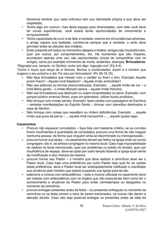 Pastor Carlos Alberto C da Silva
(11)95725-5927
10
Devemos lembrar que cada indivíduo tem sua identidade própria e que deve ser
respeitada;
• Tenha algo em comum, mas deixe espaço para diversidades, com elas você deve
ter novas experiências, você estará tendo oportunidades de crescimento e
enriquecimento;
• Tenha capacidade de ouvir e de falar a verdade, mesmo em circunstâncias adversas,
o amigo espera sua lealdade. Lembre-se sempre que a verdade, o certo deve
permear todas as atitudes dos cristãos;
• Estar presente em todos os momentos (alegres e tristes), amigos são insubstituíveis,
quer por outros, por comportamentos, etc. Há momentos que são ímpares,
acontecem apenas uma vez, são oportunidades únicas de compartilhar com os
amigos, como por exemplo momentos de morte, acidentes, doenças; Brincadeiras
“Regozijai-vos, sempre, no Senhor; outra vez digo: regozijai-vos” (Fp 4.4).
“Como o louco que lança de si faíscas, flechas e mortandades, assim é o homem que
engana o seu próximo e diz: Fiz isso por brincadeira” (Pv 26.18,19).
• Não faça brincadeira que mexam com o caráter ou firam o brio. Exemplo: Aquele
jovem fraco? – Aquela irmã faladeira? – Aquele irmão embrulhão?;
• Não use palavras ou termos preconceituosos. Exemplo: ... aquele irmão de cor – a
irmã Maria gorda – o irmão Manoel careca – aquele irmão franzino;
• Não use brincadeiras que destruam ou sujem propriedades ou bens. Exemplo: num
parque público arrancar flores, pisar em gramados, utilizar locais proibidos;
• Não brinque com coisas santas. Exemplo: fazer piadas com passagens da Escritura
– remedar manifestações do Espírito Santo – brincar com utensílios destinados à
casa do Senhor;
• Não brinque com coisas que ressaltem ou imitem deficiências. Exemplo: ... aquele
irmão que puxa da perna – ... aquela irmã manquinha – ... aquele quase cego;
Casamentos
• Procure não esquecer convidados – faça lista com bastante critério, se os convites
forem insuficientes à quantidade de convidados, procure uma forma de não magoar
nenhuma pessoa, de forma que ninguém sinta-se discriminado ou menosprezado.;
• procure honrar sua Igreja – os casamentos devem ser feitos na Igreja onde os noivos
congregam, isto é, se ambos congregam no mesmo local. Caso haja impossibilidade
de realizar no local mencionado, quer por problemas no prédio do templo, quer por
insuficiência de espaço, deve-se optar por outro templo fazendo a Igreja local ciente
da modificação e dos motivos da mesma;
• procure honrar seu Pastor – o ministro que deve realizar a cerimônia deve ser o
Pastor local. Caso haja uma preferência por outro Pastor seja qual for as razões
desta preferência, deve o Pastor local ser antecipadamente notificado e manifestar
sua anuência pelo ministro que estará ocupando sua Igreja para tal ato;
• selecione a música com antecedência – toda a música utilizada no casamento deve
ser tratada com antecedência com os órgãos que irão executá-las bem como ter o
conhecimento e anuência do Pastor para evitar contratempos ou desgostos no
momento da cerimônia;
• procure entregar presentes antes da festa – os presentes entregues no momento da
cerimônia ou na festa correm o risco de serem extraviados, os noivos não darem a
atenção devida. Caso não seja possível entregar os presentes antes da data do
 