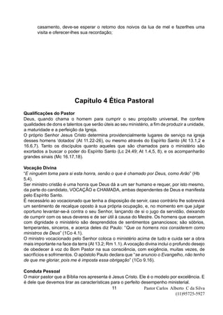 Pastor Carlos Alberto C da Silva
(11)95725-5927
11
casamento, deve-se esperar o retorno dos noivos da lua de mel e fazerlhes uma
visita e oferecer-lhes sua recordação;
Capítulo 4 Ética Pastoral
Qualificações do Pastor
Deus, quando chama o homem para cumprir o seu propósito universal, lhe confere
qualidades de dons e talentos que serão úteis ao seu ministério, a fim de produzir a unidade,
a maturidade e a perfeição da Igreja.
O próprio Senhor Jesus Cristo determina providencialmente lugares de serviço na igreja
desses homens ‘dotados’ (At 11.22-26), ou mesmo através do Espírito Santo (At 13.1,2 e
16.6,7). Tanto os discípulos quanto aqueles que são chamados para o ministério são
exortados a buscar o poder do Espírito Santo (Lc 24.49; At 1.4,5, 8), e os acompanharão
grandes sinais (Mc 16.17,18).
Vocação Divina
“E ninguém toma para si esta honra, senão o que é chamado por Deus, como Arão” (Hb
5.4).
Ser ministro cristão é uma honra que Deus dá a um ser humano e requer, por isto mesmo,
da parte do candidato, VOCAÇÃO e CHAMADA, ambas dependentes de Deus e manifesta
pelo Espírito Santo.
É necessário ao vocacionado que tenha a disposição de servir, caso contrário lhe sobrevirá
um sentimento de recalque oposto à sua própria ocupação, e, no momento em que julgar
oportuno levantar-se-á contra o seu Senhor, lançando de si o jugo da servidão, deixando
de cumprir com os seus deveres e de ser útil à causa do Mestre. Os homens que exercem
com dignidade o ministério são desprendidos de sentimentos gananciosos; são sóbrios,
temperantes, sinceros, e acerca deles diz Paulo: “Que os homens nos considerem como
ministros de Deus” (1Co 4.1).
O ministro vocacionado pelo Senhor coloca o ministério acima de tudo e cuida ser a obra
mais importante na face da terra (At 13.2; Rm 1.1). Avocação divina inclui o profundo desejo
de obedecer à voz do Bom Pastor na sua consciência, com exigência, muitas vezes, de
sacrifícios e sofrimentos. O apóstolo Paulo declara que “se anuncio o Evangelho, não tenho
de que me gloriar, pois me é imposta essa obrigação” (1Co 9.16).
Conduta Pessoal
O maior pastor que a Bíblia nos apresenta é Jesus Cristo. Ele é o modelo por excelência. E
é dele que devemos tirar as características para o perfeito desempenho ministerial.
 