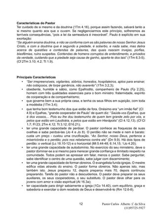 Pastor Carlos Alberto C da Silva
(11)95725-5927
12
Características do Pastor
Ter cuidado de si mesmo e da doutrina (1Tm 4.16), porque assim fazendo, salvará tanto a
si mesmo quanto aos que o ouvem. Se negligenciarmos este princípio, sofreremos as
terríveis consequências, “pois a lei da semeadura é inexorável”. Paulo é explícito em sua
exortação:
“Se alguém ensina doutrina, e não se conforma com as sãs palavras de nosso Senhor Jesus
Cristo, e com a doutrina que é segundo a piedade, é soberbo, e nada sabe, mas delira
acerca de questões e contendas de palavras, das quais nascem invejas, porfias,
blasfêmias, ruins suspeitas. Contendas de homens corruptos de entendimento, e privados
da verdade, cuidando que a piedade seja causa de ganho, aparta-te dos tais” (1Tm 6.3-5).
(Cf 2Tm 3.10; 4.2; Tt 1.9).
Principais Características
• “Ser irrepreensíveis, vigilantes, sóbrios, honestos, hospitaleiros, aptos para ensinar,
não cobiçosos, de torpe ganância, não avarento” (1Tm 3.2,3);
• obediente, humilde e sábio, como Epafrodito, companheiro de Paulo (Fp 2.25),
homem com três qualidades essenciais para o bom ministro: fraternidade, espírito
de cooperação e de companheirismo;
• que governe bem a sua própria casa, e tenha os seus filhos em sujeição, com toda
a modéstia (1Tm 3.4);
• que tenha bom testemunho dos que estão de fora. Onésimo era “um irmão fiel” (CI
4.9) e Epafras, “grande cooperador de Paulo” de quem diz: “Saúda-vos Epafras, que
é dos vossos,... Pois eu lhe dou testemunho de quem tem grande zelo por vós, e
pelos que estão em Laudicéia, e pelos que estão em Hierápolis” (Cl 4.12,13). (Cf Cl
1.7; Fl 23; 2Tm 4.12; Tt 3.12; Ef 6.21);
• ter uma grande capacidade de perdoar. O pastor conhece as fraquezas de suas
ovelhas e sabe perdoá-las (Jo 4 e Jo 8). O perdão não se mede e nem é barato:
custa um preço - custou uma crucificação. “Ao Senhor, nosso Deus, pertence a
misericórdia e o perdão; pois nos rebelamos contra ele” (Dn 9.9). Há dois tipos de
perdão: o vertical (Lc 18.10-12) e o horizontal (Mt 5.44-48; 6.14,15; 1Jo 4.20);
• ter uma grande capacidade de autodomínio. No exercício do seu ministério, deve o
pastor dominar-se a si mesmo para merecer grande confiança e ilimitado respeito na
comunidade. Todos podem se apressar em falar, menos o pastor. Sabe perguntar,
sabe identificar o centro de uma questão, sabe julgar com discernimento;
• ter uma grande capacidade de formar obreiros. O evangelista funda igrejas. O mestre
edifica vidas através do ensino. O pastor forma obreiros. Não apenas isto, mas
também isto. Jesus preparou 12, depois preparou mais 70, depois continuou
preparando. Tarefa do pastor não a descuidemos. O pastor deve preparar os seus
auxiliares, os seus cooperadores, o seu substituto. O pastor deve olhar para os
jovens com amor e visão espiritual (At 16.3a);
• ter capacidade para dirigir sabiamente a igreja (1Co 14.40), com equilíbrio, graça e
sabedoria e exercitar o dom recebido de Deus e desenvolvê-lo (Rm 12.6-8).
 