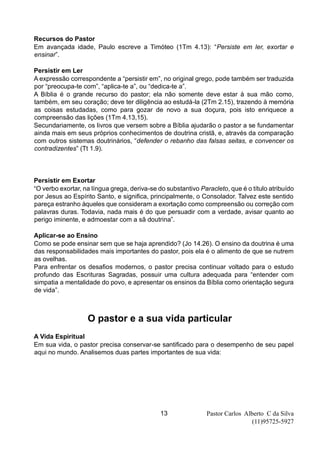 Pastor Carlos Alberto C da Silva
(11)95725-5927
13
Recursos do Pastor
Em avançada idade, Paulo escreve a Timóteo (1Tm 4.13): “Persiste em ler, exortar e
ensinar”.
Persistir em Ler
A expressão correspondente a “persistir em”, no original grego, pode também ser traduzida
por “preocupa-te com”, “aplica-te a”, ou “dedica-te a”.
A Bíblia é o grande recurso do pastor; ela não somente deve estar à sua mão como,
também, em seu coração; deve ter diligência ao estudá-la (2Tm 2.15), trazendo à memória
as coisas estudadas, como para gozar de novo a sua doçura, pois isto enriquece a
compreensão das lições (1Tm 4.13,15).
Secundariamente, os livros que versem sobre a Bíblia ajudarão o pastor a se fundamentar
ainda mais em seus próprios conhecimentos de doutrina cristã, e, através da comparação
com outros sistemas doutrinários, “defender o rebanho das falsas seitas, e convencer os
contradizentes” (Tt 1.9).
Persistir em Exortar
“O verbo exortar, na língua grega, deriva-se do substantivo Paracleto, que é o título atribuído
por Jesus ao Espírito Santo, e significa, principalmente, o Consolador. Talvez este sentido
pareça estranho àqueles que consideram a exortação como compreensão ou correção com
palavras duras. Todavia, nada mais é do que persuadir com a verdade, avisar quanto ao
perigo iminente, e admoestar com a sã doutrina”.
Aplicar-se ao Ensino
Como se pode ensinar sem que se haja aprendido? (Jo 14.26). O ensino da doutrina é uma
das responsabilidades mais importantes do pastor, pois ela é o alimento de que se nutrem
as ovelhas.
Para enfrentar os desafios modernos, o pastor precisa continuar voltado para o estudo
profundo das Escrituras Sagradas, possuir uma cultura adequada para “entender com
simpatia a mentalidade do povo, e apresentar os ensinos da Bíblia como orientação segura
de vida”.
O pastor e a sua vida particular
A Vida Espiritual
Em sua vida, o pastor precisa conservar-se santificado para o desempenho de seu papel
aqui no mundo. Analisemos duas partes importantes de sua vida:
 