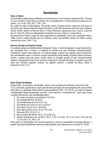 Pastor Carlos Alberto C da Silva
(11)95725-5927
14
Santidade
Deus é Santo
Quando Deus relacionava a Moisés os animais puros e os imundos, asseverou-lhe: “Porque
eu sou o Senhor vosso Deus; portanto vós vos santificareis, e sereis santos, porque eu sou
santo”. (Lv 11.44; 19.2; 20.7; 1Pe 1.16).
Na visão de João no Apocalipse, “Os quatro seres viventes tinham, cada um, seis asas, e
ao redor e por dentro estavam cheios de olhos; e não têm descanso nem de noite, dizendo:
Santo, Santo, Santo é o Senhor Deus, o Todo-Poderoso, aquele que era, e que é, e que há
de vir.” (Ap 4.8). Essa é a declaração incessante do céu a Deus, o nosso Deus.
E porque Ele é Santo, exige de seus seguidores a santidade, como diz o apóstolo Pedro:
“Mas, como é santo aquele que vos chamou, sede vós também santos em toda a vossa
maneira de viver”.(1Pe 1.15).
Somos Templo do Espírito Santo
O vocábulo grego por detrás desta tradução é ‘naos,’ o recinto sagrado, o lugar santíssimo,
em contraste com o ‘hieron’, o restante do templo em seus diversos compartimentos.
Entretanto, essas duas palavras, no original grego, podiam ser usadas como sinônimos.
Por semelhante modo, o crente é o lugar santíssimo onde habita o Espírito Santo de Deus.
Assim, o pastor deve ser puro e limpo, tanto no coração quanto no seu comportamento
exterior, repugnando tudo o que venha a contaminar o templo de Deus e macular o que lhe
deve ser mantido sagrado, porque “se alguém destruir o templo de Deus, Deus o
destruirá”.(1Co 3.17).
Deus Exige Santidade
Exigiu Deus, no princípio, de Abraão, mesmo com a idade de noventa e nove anos (Gn
17.1); de Israel, quando fez o povo subir da terra do Egito; foi uma exigência de Jesus Cristo
(Mt 5.48); e o apóstolo Pedro afirmou essa exigência (1Pe 1.15,16). E, por estar a palavra
“santificação” ligada às palavras “pureza”, “sem mancha”, “irrepreensível”, “sem ruga” é que
o pastor precisa de uma santificação geral:
1. Do corpo, da alma e do espírito (1Ts 5.23).
2. Do coração (Mt 5.8; SI 24.4).
3. Do pensamento (Fp 4.8; Cl 3.1,2).
4. Dos lábios (Cl 3.8,9; SI 141.3; Ef 5.4).
5. Dos olhos (1Jo 2.15-17; Mt 5.28).
6. Das mãos (SI 24.4; Hb 12.12; 1Tm 2.8).
7. Dos pés (Ef 6.15; Ec 5. 1).
8. Dos ouvidos (Dt 28.62; Pv 21.13; Is 50.4,5).
9. Outras referências em: SI 93.5; 2Co 7.1; Ef 1.4; 4.24; 1Ts 3.13; 4.3,4; 1Tm 2.5; Hb
12.14; 2Ts 2.13; 1Pe 1.15.
Para servir no Evangelho com pureza espiritual, como os sacerdotes da antiga aliança, o
pastor não pode apresentar nenhuma deformidade como descrita em Levítico 21.18-20.
 