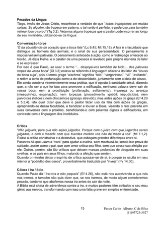 Pastor Carlos Alberto C da Silva
(11)95725-5927
15
Pecados da Língua
Tiago, irmão de Jesus Cristo, reconhece a verdade de que “todos tropeçamos em muitas
coisas. Se alguém não tropeça em palavra, o tal varão é perfeito, e poderoso para também
refrear todo o corpo” (Tg 3.2). Vejamos alguns tropeços que o pastor pode incorrer ao longo
de seu ministério, utilizando-se da língua:
Conversação torpe
“É da abundância do coração que a boca fala” (Lc 6.45; Mt 15.18). A fala é a faculdade que
distingue os homens dos animais; é o sinal de sua personalidade. O pensamento é
impossível sem palavras. O pensamento antecede à ação, como o relâmpago antecede ao
trovão. Já dizia Heine, e o caráter de uma pessoa é revelado pela própria maneira de falar
e se expressar.
Por isso é que Paulo, ao usar o termo “... despojai-vos também de tudo:... das palavras
torpes da vossa boca” (Cl 3.8) estava se referindo à linguagem obscena do falar, do “abuso
de boca suja”, pois o termo grego “aischros” significa “feio”, “vergonhoso”, “vil”, “aviltante”,
e retém a tanto de profanação como a de obscenidade, juntamente com a idéia de abuso.
Ele ainda condena veementemente essa prática, que é oposta à santidade cristã, dizendo
que, a não ser a que for boa para promover a edificação, nenhuma palavra deve sair de
nossa boca; nem a prostituição (profanação, aviltamento); impureza ou avareza
(mesquinhez, esganação); nem torpezas (procedimento ignóbil; impudicícia); nem
parvoíces (tolices); nem chocarrices (gracejo atrevido), mas antes ações de graça (Ef 4.29
e 5.3,4). Isto quer dizer que deve o pastor fazer uso da fala com ações de graças,
apropriando-se dessa faculdade, e bendizer e louvar a Deus, visando o real proveito em
suas conversas com o próximo, beneficiando-o com palavras dignas e edificadoras, em
contraste com a linguagem dos incrédulos.
Crítica
“Não julgueis, para que não sejais julgados. Porque com o juízo com que julgardes sereis
julgados, e com a medida com que tiverdes medido vos hão de medir a vós” (Mt 7.1,2).
Existe a crítica construtiva e a destrutiva, que esboçam grandes diferenças entre si.
Pastores há que usam a “vara” para ajudar a ovelha, sem machucá-la, sendo isto prova de
cuidado, assim como o pai, que com amor critica seu filho, sem que cesse sua afeição por
ele. Outros, porém, são tão críticos que deixam marcas profundas de desgosto em suas
ovelhas, e os pais em seus filhos, matando a afeição que sentem.
Quando o ministro deixa o espírito de crítica apossar-se de si, é porque se oculta em seu
interior a “podridão dos ossos”, proverbialmente traduzida por “inveja” (Pv 14.30).
Cólera / ira / ódio
Quando Paulo diz “Irai-vos e não pequeis” (Ef 4.26), não está nos autorizando a que nós
nos iremos, e também não quis dizer que, se nos irarmos, de modo algum cometeremos
pecado, contanto que abafemos nossa ira antes do cair da noite.
A Bíblia está cheia de advertência contra a ira, e muitos pastores têm atribuído o seu mau
gênio aos nervos, transformando com isso uma falta grave em simples enfermidade.
 