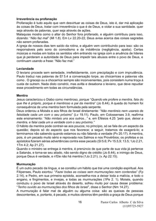 Pastor Carlos Alberto C da Silva
(11)95725-5927
16
Irreverência ou profanação
Profanação é tudo aquilo que vem desvirtuar as coisas de Deus, isto é, dar má aplicação
às coisas de Deus, tratar com irreverência o que é de Deus, e violar a sua santidade. quer
seja através de palavras, quer seja através de ações.
Malaquias mostra como o altar do Senhor fora profanado, e alguém contribuiu para isso,
dizendo: “Não faz mal” (Ml 1.8). Em Lv 22.20-22, Deus avisa acerca das coisas sagradas
não serem profanadas.
A igreja de nossos dias tem saído da rotina, e alguém vem contribuindo para isso: são os
responsáveis pelo sono do comodismo e da indolência (negligência, apatia). Certas
músicas e modas em todos os sentidos vêm entrando na igreja com a anuência de líderes
que já perderam a autoridade de Deus para impedir tais abusos entre o povo de Deus, e
continuam usando a frase: “Não faz mal.”
Leviandade
O leviano procede sem seriedade, irrefletidamente, com precipitação e com imprudência.
Paulo traduz nas palavras de Ef 5.4 a conversação torpe, as chocarrices e palavras vãs
como . O gracejo ou a chocarrice sempre são inconvenientes, pois consistem numa troça à
custa de outrem. Nada disto constrói, mas avilta e desabona o leviano, que deve repudiar
esse procedimento em todas as circunstâncias.
Mentira
Jesus caracterizou o Diabo como mentiroso, porque “Quando ele profere a mentira, fala do
que lhe é próprio, porque é mentiroso e pai da mentira” (Jo 8.44). A queda do homem foi
consequência de uma mentira bem formulada pela serpente.
Deus ordenou a Moisés e aos filhos de Israel diretamente: “Não mentireis nem usareis de
falsidade cada um com o seu próximo” (Lv 19.11). Paulo, em Colossenses 3.9, reafirma
este ensinamento: “Não mintais uns aos outros...” e, em Efésios 4.25 “pelo que, deixai a
mentira, e falai cada um a verdade com o seu próximo.”
O hábito da mentira pode contrair-se aos poucos; no princípio, só se fala de um aspecto da
questão; depois só do aspecto que nos favorece; a seguir, tratamos de exagerá-lo; e
terminamos não sabendo quando estamos ou não falando a verdade (Pv 20.17). A mentira,
pois, é um pecado muito sério e reprovada nos Salmos e nos Provérbios; os profetas e os
apóstolos fizeram sérias advertências contra esse pecado (SI 5.6; Pv 15.5,9; 13.5; 1Jo 2.21,
1Tm 4.2; Ap 21.27).
Quando o ministro se entrega à mentira, é prenúncio de que parte de sua vida já pertence
a Satanás, e torna-se seu aliado, não sendo digno de crédito (Jo 8.44), e inimigo de Deus,
porque Deus é verdade, e n'Ele não há mentira (1Jo 2.21). (v. Ap 22.15).
Murmuração
É um outro pecado da língua, e se constitui um hábito que trai uma condição espiritual. Aos
Filipenses, Paulo exortou: “Fazei todas as coisas sem murmurações nem contendas” (Fp
2.14), e Pedro, em sua primeira epístola, aconselha-nos a deixar toda a malícia, e todo o
engano, e fingimentos, e invejas, e todas as murmurações (1Pe 2. 1). Moisés, quando
conduziu o povo de Israel através do deserto, sofreu muito por causa desse problema:
“Tenho ouvido as murmurações dos filhos de Israel”, disse o Senhor (Nm 14.27).
A murmuração é falar mal de alguém ou alguma coisa: são as queixas de pessoas
descontentes, e, portanto, é pecado, e muitos obreiros têm perdido a graça de Deus porque
 