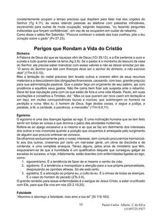 Pastor Carlos Alberto C da Silva
(11)95725-5927
17
constantemente ocupam o tempo precioso que dispõem para falar mal dos ungidos do
Senhor (Tg 4.11), às vezes retendo pessoas ao telefone com palestras infindáveis,
escrevendo para outras de muita ocupação, exigindo respostas, “ou fazendo perguntas
indiscretas que forçam confidências”, em vez de se ocuparem em cuidar do rebanho.
Como disse o sábio Rei Salomão: “Procura conhecer o estado das tuas ovelhas; põe o teu
coração sobre o gado” (Pv 27.23).
Perigos que Rondam a Vida do Cristão
Dinheiro
A Palavra de Deus diz que as riquezas vêm de Deus (1Cr 29.12), e a Ele pertence o ouro e
a prata e tudo quanto existe na terra (Ag 2.8). Se o pastor é o mordomo do tesouro da casa
do Senhor, ele precisa saber manobrar com esses valores e não se deixar enredar por ele.
“O servo do Senhor que lida com finanças deve ser o senhor do dinheiro, e não escravo
dele”.(1Tm 6.9,10).
Mas a tentação do metal precioso tem levado outros a viverem além de seus recursos
materiais e a descuidarem das obrigações financeiras, causando, com isso, grande prejuízo
para sua administração pastoral. Que o pastor faça um orçamento de seu salário, aja com
prudência e equilibre seus gastos. Não lhe cairia bem ficar sob suspeita ante o rebanho.
Deve ter boa reputação para com os que estão de fora e uma vida ilibada. Paulo, em suas
exortações e conselhos a Timóteo, diz: “Mas os que querem ser ricos caem em tentação e
em laço, em muitas concupiscências loucas e nocivas, que submergem os homens na
perdição e ruína. Mas tu, ó homem de Deus, foge destas coisas, e segue a justiça, a
piedade, a fé, a caridade, a paciência, a mansidão” (1Tm 6.9,11).
Egoísmo
O egoísmo é uma das doenças ligadas ao ego. É uma inclinação humana que se tem feito
sentir em todas as coisas e que domina o palco das atividades hodiernas.
Refere-se ao apego excessivo a si mesmo e ao que se faz em detrimento dos interesses
dos outros e nos incomoda quando a posição que ocupamos é ameaçada pelo surgimento
de alguém que procura ombrear-se conosco.
Se olharmos exclusivamente para o nosso interesse, sem contudo procurarmos harmonizá-
lo aos dos outros, criaremos por certo um mal-estar geral, um clima de discórdia e de
contenda, e uma completa anarquia. Talvez alguns, pelos anos de ministério que têm,
esqueceram-se de que a humildade é um qualificativo daquele que conseguiu galgar as
escadas do sucesso, e hoje, infelizmente, estão doentes com enfermidades ligadas ao ego,
como:
1. egocentrismo. É a tendência de fazer de si mesmo o centro da vida;
2. egotismo. É a tendência a monopolizar a atenção para a sua própria personalidade,
desprezando as opiniões alheias. Só ele está certo;
3. egolatria. É a adoração ao próprio eu, o culto do eu. É o clímax de todas as doenças.
É o caso do homem do pecado (2Ts 2.4).
O grande remédio para essas enfermidades é o sangue de Jesus Cristo, e estar crucificado
com Ele, para que Ele viva em nós (GI 2.19,20).
Falsidade
“Abomino e aborreço a falsidade; mas amo a tua lei” (Sl 119.163).
 