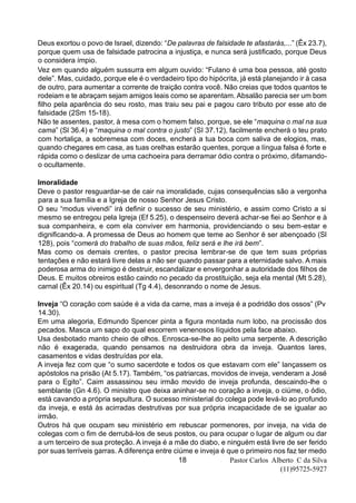 Pastor Carlos Alberto C da Silva
(11)95725-5927
18
Deus exortou o povo de Israel, dizendo: “De palavras de falsidade te afastarás,...” (Êx 23.7),
porque quem usa de falsidade patrocina a injustiça, e nunca será justificado, porque Deus
o considera ímpio.
Vez em quando alguém sussurra em algum ouvido: “Fulano é uma boa pessoa, até gosto
dele”. Mas, cuidado, porque ele é o verdadeiro tipo do hipócrita, já está planejando ir à casa
de outro, para aumentar a corrente de traição contra você. Não creias que todos quantos te
rodeiam e te abraçam sejam amigos leais como se aparentam. Absalão parecia ser um bom
filho pela aparência do seu rosto, mas traiu seu pai e pagou caro tributo por esse ato de
falsidade (2Sm 15-18).
Não te assentes, pastor, à mesa com o homem falso, porque, se ele “maquina o mal na sua
cama” (Sl 36.4) e “maquina o mal contra o justo” (SI 37.12), facilmente encherá o teu prato
com hortaliça, a sobremesa com doces, encherá a tua boca com saliva de elogios, mas,
quando chegares em casa, as tuas orelhas estarão quentes, porque a língua falsa é forte e
rápida como o deslizar de uma cachoeira para derramar ódio contra o próximo, difamando-
o ocultamente.
Imoralidade
Deve o pastor resguardar-se de cair na imoralidade, cujas consequências são a vergonha
para a sua família e a Igreja de nosso Senhor Jesus Cristo.
O seu “modus vivendi” irá definir o sucesso de seu ministério, e assim como Cristo a si
mesmo se entregou pela Igreja (Ef 5.25), o despenseiro deverá achar-se fiei ao Senhor e à
sua companheira, e com ela conviver em harmonia, providenciando o seu bem-estar e
dignificando-a. A promessa de Deus ao homem que teme ao Senhor é ser abençoado (Sl
128), pois “comerá do trabalho de suas mãos, feliz será e lhe irá bem”.
Mas como os demais crentes, o pastor precisa lembrar-se de que tem suas próprias
tentações e não estará livre delas a não ser quando passar para a eternidade salvo. A mais
poderosa arma do inimigo é destruir, escandalizar e envergonhar a autoridade dos filhos de
Deus. E muitos obreiros estão caindo no pecado da prostituição, seja ela mental (Mt 5.28),
carnal (Êx 20.14) ou espiritual (Tg 4.4), desonrando o nome de Jesus.
Inveja “O coração com saúde é a vida da carne, mas a inveja é a podridão dos ossos” (Pv
14.30).
Em uma alegoria, Edmundo Spencer pinta a figura montada num lobo, na procissão dos
pecados. Masca um sapo do qual escorrem venenosos líquidos pela face abaixo.
Usa desbotado manto cheio de olhos. Enrosca-se-lhe ao peito uma serpente. A descrição
não é exagerada, quando pensamos na destruidora obra da inveja. Quantos lares,
casamentos e vidas destruídas por ela.
A inveja fez com que “o sumo sacerdote e todos os que estavam com ele” lançassem os
apóstolos na prisão (At 5.17). Também, “os patriarcas, movidos de inveja, venderam a José
para o Egito”. Caim assassinou seu irmão movido de inveja profunda, descaindo-lhe o
semblante (Gn 4.6). O ministro que deixa aninhar-se no coração a inveja, o ciúme, o ódio,
está cavando a própria sepultura. O sucesso ministerial do colega pode levá-lo ao profundo
da inveja, e está às acirradas destrutivas por sua própria incapacidade de se igualar ao
irmão.
Outros há que ocupam seu ministério em rebuscar pormenores, por inveja, na vida de
colegas com o fim de derrubá-los de seus postos, ou para ocupar o lugar de algum ou dar
a um terceiro de sua proteção. A inveja é a mãe do diabo, e ninguém está livre de ser ferido
por suas terríveis garras. A diferença entre ciúme e inveja é que o primeiro nos faz ter medo
 