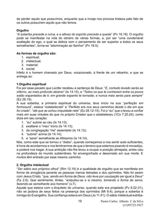 Pastor Carlos Alberto C da Silva
(11)95725-5927
19
de perder aquilo que possuímos, enquanto que a inveja nos provoca tristeza pelo fato de
os outros possuírem aquilo que não temos.
Orgulho
“A soberba precede a ruína, e a altivez do espírito precede a queda” (Pv 16.18). O orgulho
pode se manifestar na vida do obreiro de várias formas, e, por ser “uma condenável
exaltação do ego, o qual se delicia com o pensamento de ser superior a todos os seus
semelhantes”, torna-se “abominação ao Senhor” (Pv 16.5).
As formas de orgulho são:
1. espiritual;
2. intelectual;
3. material;
4. social;
Infeliz é o homem chamado por Deus, vocacionado, à frente de um rebanho, e que se
entrega ao:
1.Orgulho espiritual
Foi por esse pecado que Lúcifer recebeu a sentença de Deus: “E, contudo levado serás ao
inferno, ao mais profundo abismo” (Is 14.15), e “Todos os que te conhecem entre os povos
estão espantados de ti; em grande espanto te tornaste, e nunca mais serás para sempre”
(Ez 28.19).
A sua soberba, a primeira espiritual do universo, teve início na sua “perfeição em
formosura”, estava “estabelecido” e “Perfeito era nos seus caminhos desde o dia em que
foi criado”, “até que se achou iniquidade nele” (Ez 28.12-15). Foi o “eu” que o levou a confiar
mais em suas virtudes do que no próprio Criador que o estabeleceu (1Co 7.20,24), como
dizia em seu coração:
1. “eu” subirei ao céu (Is 14.13);
2. exaltarei o “meu” trono (Is 14.13);
3. da congregação “me” assentarei (Is 14.13);
4. “subirei” acima (Is 14.14);
5. e “serei” semelhante ao Altíssimo (Is 14.14).
Nós, como este que se tornou o “diabo”, quando começamos a nos sentir auto-suficientes,
é hora de acordarmos e nos lembrarmos de que o terreno que estamos pisando é movediço,
e poderá nos tragar. A sua ambição não lhe levou a ocupar a posição almejada, antes caiu
na profundeza do mundo subterrâneo, foi envergonhado e desonrado em sua morte. E
muitos têm entrado por esse mesmo caminho.
2. Orgulho intelectual
“Ser sábio aos próprios olhos" (Rm 12.16) é a qualidade de orgulho que se manifesta em
forma de arrogância perante as pessoas menos iletradas e dos oprimidos. Não foi assim
com Jesus Cristo, “que, sendo em forma de Deus. não teve por usurpação ser igual a Deus”
(Fp 2.6). Que sentimento. Antes, “aniquilou-se a si mesmo, tomando e forma de servo,
fazendo-se semelhante aos homens” (v.7).
Aquele que estava com o Arquiteto do universo, quando este era projetado (Pv 8.22-31),
não se jactava de seus feitos na presença dos oprimidos (Mt 8.4), porque a soberba é
inimiga do Evangelho. Sua confiança estava em Deus (Jo 11.41). O sábio intelectual estriba-
 