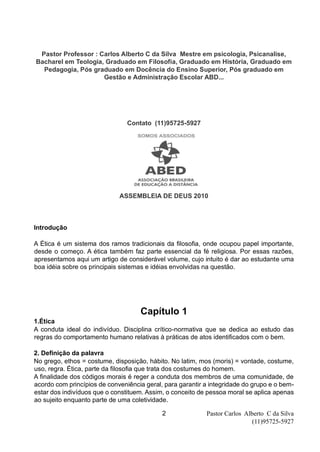 Pastor Carlos Alberto C da Silva
(11)95725-5927
2
Pastor Professor : Carlos Alberto C da Silva Mestre em psicologia, Psicanalise,
Bacharel em Teologia, Graduado em Filosofia, Graduado em História, Graduado em
Pedagogia, Pós graduado em Docência do Ensino Superior, Pós graduado em
Gestão e Administração Escolar ABD...
Contato (11)95725-5927
ASSEMBLEIA DE DEUS 2010
Introdução
A Ética é um sistema dos ramos tradicionais da filosofia, onde ocupou papel importante,
desde o começo. A ética também faz parte essencial da fé religiosa. Por essas razões,
apresentamos aqui um artigo de considerável volume, cujo intuito é dar ao estudante uma
boa idéia sobre os principais sistemas e idéias envolvidas na questão.
Capítulo 1
1.Ética
A conduta ideal do indivíduo. Disciplina crítico-normativa que se dedica ao estudo das
regras do comportamento humano relativas à práticas de atos identificados com o bem.
2. Definição da palavra
No grego, ethos = costume, disposição, hábito. No latim, mos (moris) = vontade, costume,
uso, regra. Ética, parte da filosofia que trata dos costumes do homem.
A finalidade dos códigos morais é reger a conduta dos membros de uma comunidade, de
acordo com princípios de conveniência geral, para garantir a integridade do grupo e o bem-
estar dos indivíduos que o constituem. Assim, o conceito de pessoa moral se aplica apenas
ao sujeito enquanto parte de uma coletividade.
 