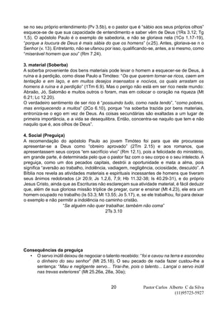 Pastor Carlos Alberto C da Silva
(11)95725-5927
20
se no seu próprio entendimento (Pv 3.5b), e o pastor que é “sábio aos seus próprios olhos”
esquece-se de que sua capacidade de entendimento e saber vêm de Deus (1Rs 3.12; Tg
1,5). O apóstolo Paulo é o exemplo de sabedoria, e não se gloriava nela (1Co 1.17-19),
“porque a loucura de Deus é mais sábia do que os homens” (v.25). Antes, gloriava-se n o
Senhor (v. 13). Entretanto, não se ufanou por isso, qualificando-se, antes, a si mesmo, como
“miserável homem que sou” (Rm 7.24).
3. material (Soberba)
A soberba proveniente dos bens materiais pode levar o homem a esquecer-se de Deus, à
ruína e à perdição, como disse Paulo a Timóteo: “Os que querem tornar-se ricos, caem em
tentação e em laço, e em muitos desejos insensatos e nocivos, os quais arrastam os
homens à ruína e à perdição” (1Tm 6.9). Mas o perigo não está em ser rico neste mundo:
Abraão, Jó, Salomão e muitos outros o foram, mas em colocar o coração na riqueza (Mt
6.21; Lc 12.20).
O verdadeiro sentimento de ser rico é “possuindo tudo, como nada tendo”, “como pobres,
mas enriquecendo a muitos” (2Co 6.10), porque “na soberba trazida por bens materiais,
entroniza-se o ego em vez de Deus. As coisas secundárias são exaltadas a um lugar de
primeira importância, e a vida se desequilibra. Então, concentra-se naquilo que tem e não
naquilo que é, aos olhos de Deus”.
4. Social (Preguiça)
A recomendação do apóstolo Paulo ao jovem Timóteo foi para que ele procurasse
apresentar-se a Deus como “obreiro aprovado” (2Tm 2.15) e aos romanos, que
apresentassem seus corpos “em sacrifício vivo” (Rm 12.1), pois a felicidade do ministério,
em grande parte, é determinada pelo que o pastor faz com o seu corpo e o seu intelecto. A
preguiça, como um dos pecados capitais, destrói a oportunidade e mata a alma, pois
significa “aversão ao trabalho, indolência, vadiagem, negligência, ociosidade, descuido”. A
Bíblia nos revela as atividades materiais e espirituais incessantes de homens que tiveram
seus ânimos redobrados (Jr 20.9; Js 1.2,6, 7,9; Hb 11.32-38; Is 40.29-31), e do próprio
Jesus Cristo, ainda que as Escrituras não esclareçam sua atividade material, é fácil deduzir
que, além de sua gloriosa missão tríplice de pregar, curar e ensinar (Mt 4.23), ele era um
homem ocupado no trabalho (Is 53.3; Mt 13.55; Jo 5.17), e, se ele trabalhou, foi para deixar
o exemplo e não permitir a indolência no caminho cristão.
“Se alguém não quer trabalhar, também não coma”
2Ts 3.10
Consequências da preguiça
• O servo inútil deixou de negociar o talento recebido: “foi e cavou na terra e escondeu
o dinheiro do seu senhor” (Mt 25.18). O seu pecado de nada fazer custou-lhe a
sentença: “Mau e negligente servo... Tirai-lhe, pois o talento... Lançai o servo inútil
nas trevas exteriores” (Mt 25.26a, 28a, 30a);
 