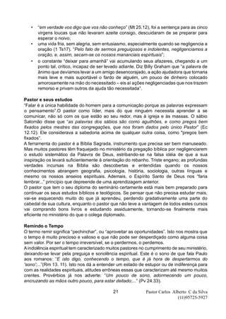 Pastor Carlos Alberto C da Silva
(11)95725-5927
21
• “em verdade vos digo que vos não conheço” (Mt 25.12), foi a sentença para as cinco
virgens loucas que não levaram azeite consigo, descuidaram de se preparar para
esperar o noivo;
• uma vida fria, sem alegria, sem entusiasmo, especialmente quando se negligencia a
oração (1 Ts17). “Pelo fato de sermos preguiçosos e indolentes, negligenciamos a
oração, e, assim, secam-se os nossos mananciais espirituais”;
• o constante “deixar para amanhã” vai acumulando seus afazeres, chegando a um
ponto tal, crítico, incapaz de ser levado adiante. Diz Billy Graham que “a palavra de
ânimo que devíamos levar a um amigo desencorajado, a ação ajudadora que tornaria
mais leve e mais suportável o fardo de alguém, um pouco de dinheiro colocado
amorosamente na mão do necessitado – eis aí ações negligenciadas que nos trazem
remorso e privam outros da ajuda tão necessitada”.
Pastor e seus estudos
“Falar é a única habilidade do homem para a comunicação porque as palavras expressam
o pensamento”.O pastor como líder, mais do que ninguém necessita aprender a se
comunicar, não só com os que estão ao seu redor, mas à igreja e às massas. O sábio
Salomão disse que “as palavras dos sábios são como aguilhões, e como pregos bem
fixados pelos mestres das congregações, que nos foram dados pelo único Pastor” (Ec
12.12). Ele considerava a sabedoria acima de qualquer outra coisa, como "pregos bem
fixados”.
A ferramenta do pastor é a Bíblia Sagrada, instrumento que precisa ser bem manuseado.
Mas muitos pastores têm fraquejado no ministério da pregação bíblica por negligenciarem
o estudo sistemático da Palavra de Deus, estribando-se na falsa idéia de que a sua
inspiração os levará suficientemente à orientação do rebanho. Triste engano; as profundas
verdades incursas na Bíblia são descobertas e entendidas quando os nossos
conhecimentos abrangem geografia, psicologia, história, sociologia, outras línguas e
mesmo os nossos anseios espirituais. Ademais, o Espírito Santo de Deus nos “faria
lembrar...” princípio que depreende de uma aprendizagem anterior.
O pastor que tem o seu diploma do seminário certamente está mais bem preparado para
continuar os seus estudos bíblicos e teológicos. Se pensar que não precisa estudar mais,
vai-se esquecendo muito do que já aprendeu, perdendo gradativamente uma parte do
cabedal de sua cultura, enquanto o pastor que não teve a vantagem de todos estes cursos
vai comprando bons livros e estudando assiduamente, tornando-se finalmente mais
eficiente no ministério do que o colega diplomado.
Remindo o Tempo
O termo remir significa “pechinchar”, ou “aproveitar as oportunidades”. Isto nos mostra que
o tempo é muito precioso e valioso e que não pode ser desperdiçado como alguma coisa
sem valor. Por ser o tempo irreversível, se o perdermos, o perdemos.
A indolência espiritual tem caracterizado muitos pastores no cumprimento de seu ministério,
deixando-se levar pela preguiça e sonolência espiritual. Este é o sono de que fala Paulo
aos romanos: “E isto digo, conhecendo o tempo, que é já hora de despertarmos do
'sono';...”(Rm 13. 11). Isto nos dá a entender um estado de estupor ou de indiferença para
com as realidades espirituais, atitudes errôneas essas que caracterizam até mesmo muitos
crentes. Provérbios já nos adverte: “Um pouco de sono, adormecendo um pouco,
encruzando as mãos outro pouco, para estar deitado;...” (Pv 24.33).
 