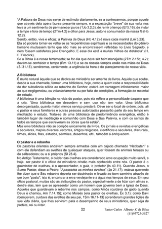 Pastor Carlos Alberto C da Silva
(11)95725-5927
22
“A Palavra de Deus nos serve de estímulo diariamente, se a conhecermos, porque aquele
que através dela opera faz-se presente sempre, e a expectação “breve” de sua volta nos
leva a um sentimento de permanecer puros (1Jo 3.2,3), de remir o tempo (Ef 5.16), de instar
a tempo e fora de tempo (2Tm 4.2) e olhar para Jesus, autor e consumador da nossa fé (Hb
12.2).
Sendo, então, viva e eficaz, a Palavra de Deus (Hb 4.12) é nova cada manhã (Lm 3.23).
Ela só poderia tornar-se velha se as “experiências espirituais e as necessidades do gênero
humano mudassem tanto que não mais se encontrassem refletidas no Livro Sagrado, e
nem fossem satisfeitas pelo Evangelho. E esse dia está a muitas milhas de distância” (H.
E. Fosdick).
Se a Bíblia é a nossa ferramenta; se for ela que deve ser bem manejada (2Tm 2.15b; 4.2);
devem-se conhecer o tempo (Rm 13.11) e se os nossos tempos estão nas mãos de Deus
(SI 31.15), sentiremos, certamente, a urgência da hora e do planejamento de nossa vida.
A Biblioteca
É muito natural àquele que se dedica ao ministério ser amante de livros. Aquele que soube,
desde a sua chamada, formar uma biblioteca, hoje, como a quem cabe a responsabilidade
de dar substância sólida ao rebanho do Senhor, estará em vantagem infinitamente maior
ao que negligenciou, ou voluntariamente ou por falta de condições, a formação de material
de estudo.
A biblioteca é uma bênção na vida do pastor, pois ela reflete a personalidade daquele que
a cria. “Uma biblioteca em desordem e sem uso não tem valor. Uma biblioteca
desorganizada, quanto maior, menos serviço prestará. Deve ser o local de ordem, pois, ali
o pastor e seus familiares e outras pessoas autorizadas passarão parte do seu tempo em
meditação e estudo. Trata-se de uma biblioteca de predominância evangélica, então é
também lugar de meditação e comunhão com Deus e Sua Palavra, e com os santos de
todos os tempos que escreveram as obras que lá estão”.
Mas uma biblioteca não se compõe unicamente de livros. Os jornais e revistas evangélicas
e seculares, mapas diversos, recortes, artigos religiosos, científicos e seculares, discursos,
filmes, slides, fitas, estudos, sermões, desenhos, etc., também a enriquecem.
O pastor e o rebanho
Os pastores orientais andavam sempre armados com um cajado chamado “Nabbuteh” e
com ele defendiam as ovelhas de quaisquer ataques, quer fossem de animais ferozes ou
de salteadores; ou a si próprios (Sl 23.4).
No Antigo Testamento, o cuidar das ovelhas era considerado uma ocupação muito servil, e
hoje, ser pastor é o ofício do ministério cristão mais conhecido entre nós. O pastor é o
guardador de ovelhas, é o apascentador, o guia, o protetor (Is 40.11). Quando Jesus, o
Sumo Pastor, disse a Pedro: “Apascenta as minhas ovelhas” (Jo 21.17), estava querendo
lhe dizer que o Seu rebanho deveria ser doutrinado e levado ao bom caminho através de
um bom “pasto”, isto é, encontrar a erva verdejante e a água nos tempos de seca. Em seu
ofício pastoral, muitas são as atribuições do pastor, especialmente a de lidar com almas e,
dentre elas, tem que se apresentar como um homem que governa bem a Igreja de Deus.
Aqueles que guardavam o rebanho nos campos, como Amós (cuidava de gado quando
Deus o chamou, Am 7.14,15); como Moisés (era pastor de ovelhas, Êx 3.1); como Davi
(bem jovem, cuidava das ovelhas de seu pai, 1Sm 16.11-13) aprenderam grandes lições de
sua vida diária, que lhes serviram para o desempenho de seus ministérios, quer seja de
profeta, rei ou líder.
 