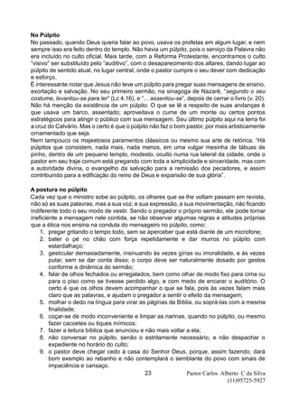 Pastor Carlos Alberto C da Silva
(11)95725-5927
23
No Púlpito
No passado, quando Deus queria falar ao povo, usava os profetas em algum lugar, e nem
sempre isso era feito dentro do templo. Não havia um púlpito, pois o serviço da Palavra não
era incluído no culto oficial. Mais tarde, com a Reforma Protestante, encontramos o culto
“visivo” ser substituído pelo “auditivo”, com o desaparecimento dos altares, dando lugar ao
púlpito de sentido atual, no lugar central, onde o pastor cumpre o seu dever com dedicação
e esforço.
É interessante notar que Jesus não teve um púlpito para pregar suas mensagens de ensino,
exortação e salvação. No seu primeiro sermão, na sinagoga de Nazaré, “segundo o seu
costume, levantou-se para ler” (Lc 4.16), e “... assentou-se”, depois de cerrar o livro (v. 20).
Não há menção da existência de um púlpito. O que se lê a respeito de suas andanças é
que usava um barco, assentado; aproveitava o cume de um monte ou certos pontos
estratégicos para atingir o público com sua mensagem. Seu último púlpito aqui na terra foi
a cruz do Calvário. Mas o certo é que o púlpito não faz o bom pastor, por mais artisticamente
ornamentado que seja.
Nem tampouco os majestosos paramentos clássicos ou mesmo sua arte de retórica. “Há
púlpitos que consistem, nada mais, nada menos, em uma vulgar mesinha de tábuas de
pinho, dentro de um pequeno templo, modesto, oculto numa rua lateral da cidade, onde o
pastor em seu traje comum está pregando com toda a simplicidade e sinceridade, mas com
a autoridade divina, o evangelho da salvação para a remissão dos pecadores, e assim
contribuindo para a edificação do reino de Deus e expansão de sua glória”.
A postura no púlpito
Cada vez que o ministro sobe ao púlpito, os olhares que se lhe voltam passam em revista,
não só as suas palavras, mas a sua voz, e sua expressão, a sua movimentação, não ficando
indiferente todo o seu modo de vestir. Sendo o pregador o próprio sermão, ele pode tornar
ineficiente a mensagem nele contida, se não observar algumas regras e atitudes próprias
que a ética nos ensina na conduta do mensageiro no púlpito, como:
1. pregar gritando o tempo todo, sem se aperceber que está diante de um microfone;
2. bater o pé no chão com força repetidamente e dar murros no púlpito com
estardalhaço;
3. gesticular demasiadamente, insinuando às vezes gírias ou imoralidade, e às vezes
pular, sem se dar conta disso; o corpo deve ser naturalmente dosado por gestos
conforme a dinâmica do sermão;
4. falar de olhos fechados ou arregalados, bem como olhar de modo fixo para cima ou
para o piso como se tivesse perdido algo, e com medo de encarar o auditório. O
certo é que os olhos devem acompanhar o que se fala, pois às vezes falam mais
claro que as palavras, e ajudam o pregador a sentir o efeito da mensagem;
5. molhar o dedo na língua para virar as páginas da Bíblia, ou soprá-las com a mesma
finalidade;
6. coçar-se de modo inconveniente e limpar as narinas, quando no púlpito, ou mesmo
fazer cacoetes ou tiques mímicos;
7. fazer a leitura bíblica que anunciou e não mais voltar a ela;
8. não conversar no púlpito, senão o estritamente necessário, e não despachar o
expediente no horário do culto;
9. o pastor deve chegar cedo à casa do Senhor Deus, porque, assim fazendo, dará
bom exemplo ao rebanho e não contemplará o semblante do povo com sinais de
impaciência e cansaço.
 