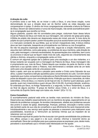 Pastor Carlos Alberto C da Silva
(11)95725-5927
24
A direção do culto
A primeira coisa a ser feita, ao se iniciar o culto a Deus, é uma breve oração, numa
demonstração de que a direção deve ser do Senhor sobre as vidas daqueles que
compareceram à igreja. O cântico de hinos congregacionais antecede a leitura da Palavra
de Deus. Devem ser selecionados e nunca de improvisação, não sendo aconselhável pedir-
se à congregação que escolha os hinos.
Alguns pastores, quando não há convidados para pregar, costumam fazer dessa leitura
inicial da Palavra de Deus com texto de sua mensagem, isto variando de igreja para igreja.
A Bíblia de púlpito não deveria ser desprezada nesse ato inicial, pois ela “é mais dona do
púlpito do que o próprio pastor; porém há aqueles que já se acostumaram com as anotações
e o manuseio constante de sua Bíblia, que se tornam inseparáveis dela. A leitura bíblica
deve ser bem inspirada, baseando-se principalmente nos Salmos ou nos Evangelhos.
Se não há pequena exposição sobre o texto lido, segue-se a oração intercessória, com
assuntos bem definidos, como pela igreja, os problemas de seus membros, pela direção do
culto, pela mensagem, e demais necessidades.As apresentações dos visitantes, bem como
os anúncios é natural que se façam neste inicio de culto, seguindo-se o levantamento das
ofertas e dízimos, enquanto a congregação canta um hino.
É comum em algumas igrejas dar a palavra para uma saudação a um dos visitantes, e o
tempo restante ser ocupado com a mensagem da Palavra de Deus. Essa mensagem não
é propriamente sua, mas de Deus. Falará daquilo que recebeu da parte do Senhor e não
externará a sua opinião sobre a Palavra, mas demonstrará a verdade certa de um texto
certo para uma situação certa de uma pessoa certa.
Após o apelo, sem que se oprima o pecador para aceitar a Cristo como Salvador de sua
alma, o pastor impetrará a bênção apostólica para o encerramento do culto. Convém deixar
registrado que muitos companheiros ordenados ao Santo Ministério desconhecem essa boa
praxe de despedir o povo com uma bênção divina. Abênção que dava o sacerdote, de mãos
estendidas, vinha de Deus, e o mesmo se dá hoje em dia: é o Senhor quem abençoa, quem
guarda, quem tem misericórdia e quem dá paz (Nm 6.24-26). A primeira bênção, araônica,
foi ordenada por Deus, no Antigo Testamento e, a segunda, no Novo Testamento, é usada
ao final de alguns escritos: “A graça do Senhor Jesus Cristo, e o amor de Deus, e a
comunhão do Espírito Santo seja com todos vós. Amém” (2Co 13.13).
Como Conselheiro
O aconselhamento pastoral está entre as tarefas mais sensíveis do ministro de Deus.
Desenvolve seu trabalho essencialmente com os membros da igreja, especialmente em se
tratando de problemas conjugais. As tensões interpessoais, aliadas aos problemas sexuais
dos jovens e casais da igreja, desemprego, finanças, pobreza, educação e tantos outros
são também parte de sua vida de conselheiro e que dificilmente lhe será impossível evitar.
Indubitavelmente o seu serviço será ajudar as pessoas a crescerem para realizarem suas
possibilidades, levando-as a “diminuírem as barreiras íntimas que as impedem de se
relacionar com os outros”.
A maturidade espiritual do pastor far-lhe-á escutar com grande sensibilidade dos problemas
dos aflitos, porque o seu papel é o de ouvir, orientar, informar e transmitir ânimo ao
aconselhado. Deve dar condições para que a pessoa possa se expressar, pois, deste modo,
perceberá o aconselhado que o ministro está interessado em lhe ajudar.
 
