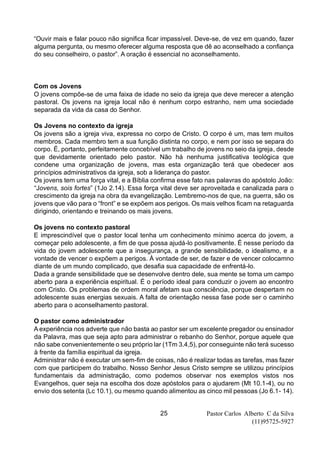 Pastor Carlos Alberto C da Silva
(11)95725-5927
25
“Ouvir mais e falar pouco não significa ficar impassível. Deve-se, de vez em quando, fazer
alguma pergunta, ou mesmo oferecer alguma resposta que dê ao aconselhado a confiança
do seu conselheiro, o pastor”. A oração é essencial no aconselhamento.
Com os Jovens
O jovens compõe-se de uma faixa de idade no seio da igreja que deve merecer a atenção
pastoral. Os jovens na igreja local não é nenhum corpo estranho, nem uma sociedade
separada da vida da casa do Senhor.
Os Jovens no contexto da igreja
Os jovens são a igreja viva, expressa no corpo de Cristo. O corpo é um, mas tem muitos
membros. Cada membro tem a sua função distinta no corpo, e nem por isso se separa do
corpo. É, portanto, perfeitamente concebível um trabalho de jovens no seio da igreja, desde
que devidamente orientado pelo pastor. Não há nenhuma justificativa teológica que
condene uma organização de jovens, mas esta organização terá que obedecer aos
princípios administrativos da igreja, sob a liderança do pastor.
Os jovens tem uma força vital, e a Bíblia confirma esse fato nas palavras do apóstolo João:
“Jovens, sois fortes” (1Jo 2.14). Essa força vital deve ser aproveitada e canalizada para o
crescimento da igreja na obra da evangelização. Lembremo-nos de que, na guerra, são os
jovens que vão para o “front” e se expõem aos perigos. Os mais velhos ficam na retaguarda
dirigindo, orientando e treinando os mais jovens.
Os jovens no contexto pastoral
E imprescindível que o pastor local tenha um conhecimento mínimo acerca do jovem, a
começar pelo adolescente, a fim de que possa ajudá-lo positivamente. É nesse período da
vida do jovem adolescente que a insegurança, a grande sensibilidade, o idealismo, e a
vontade de vencer o expõem a perigos. À vontade de ser, de fazer e de vencer colocamno
diante de um mundo complicado, que desafia sua capacidade de enfrentá-lo.
Dada a grande sensibilidade que se desenvolve dentro dele, sua mente se torna um campo
aberto para a experiência espiritual. É o período ideal para conduzir o jovem ao encontro
com Cristo. Os problemas de ordem moral afetam sua consciência, porque despertam no
adolescente suas energias sexuais. A falta de orientação nessa fase pode ser o caminho
aberto para o aconselhamento pastoral.
O pastor como administrador
A experiência nos adverte que não basta ao pastor ser um excelente pregador ou ensinador
da Palavra, mas que seja apto para administrar o rebanho do Senhor, porque aquele que
não sabe convenientemente o seu próprio lar (1Tm 3.4,5), por conseguinte não terá sucesso
à frente da família espiritual da igreja.
Administrar não é executar um sem-fim de coisas, não é realizar todas as tarefas, mas fazer
com que participem do trabalho. Nosso Senhor Jesus Cristo sempre se utilizou princípios
fundamentais da administração, como podemos observar nos exemplos vistos nos
Evangelhos, quer seja na escolha dos doze apóstolos para o ajudarem (Mt 10.1-4), ou no
envio dos setenta (Lc 10.1), ou mesmo quando alimentou as cinco mil pessoas (Jo 6.1- 14).
 