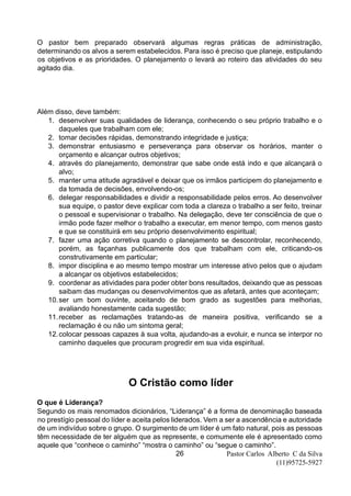 Pastor Carlos Alberto C da Silva
(11)95725-5927
26
O pastor bem preparado observará algumas regras práticas de administração,
determinando os alvos a serem estabelecidos. Para isso é preciso que planeje, estipulando
os objetivos e as prioridades. O planejamento o levará ao roteiro das atividades do seu
agitado dia.
Além disso, deve também:
1. desenvolver suas qualidades de liderança, conhecendo o seu próprio trabalho e o
daqueles que trabalham com ele;
2. tomar decisões rápidas, demonstrando integridade e justiça;
3. demonstrar entusiasmo e perseverança para observar os horários, manter o
orçamento e alcançar outros objetivos;
4. através do planejamento, demonstrar que sabe onde está indo e que alcançará o
alvo;
5. manter uma atitude agradável e deixar que os irmãos participem do planejamento e
da tomada de decisões, envolvendo-os;
6. delegar responsabilidades e dividir a responsabilidade pelos erros. Ao desenvolver
sua equipe, o pastor deve explicar com toda a clareza o trabalho a ser feito, treinar
o pessoal e supervisionar o trabalho. Na delegação, deve ter consciência de que o
irmão pode fazer melhor o trabalho a executar, em menor tempo, com menos gasto
e que se constituirá em seu próprio desenvolvimento espiritual;
7. fazer uma ação corretiva quando o planejamento se descontrolar, reconhecendo,
porém, as façanhas publicamente dos que trabalham com ele, criticando-os
construtivamente em particular;
8. impor disciplina e ao mesmo tempo mostrar um interesse ativo pelos que o ajudam
a alcançar os objetivos estabelecidos;
9. coordenar as atividades para poder obter bons resultados, deixando que as pessoas
saibam das mudanças ou desenvolvimentos que as afetará, antes que aconteçam;
10.ser um bom ouvinte, aceitando de bom grado as sugestões para melhorias,
avaliando honestamente cada sugestão;
11.receber as reclamações tratando-as de maneira positiva, verificando se a
reclamação é ou não um sintoma geral;
12.colocar pessoas capazes à sua volta, ajudando-as a evoluir, e nunca se interpor no
caminho daqueles que procuram progredir em sua vida espiritual.
O Cristão como líder
O que é Liderança?
Segundo os mais renomados dicionários, “Liderança” é a forma de denominação baseada
no prestígio pessoal do líder e aceita pelos liderados. Vem a ser a ascendência e autoridade
de um indivíduo sobre o grupo. O surgimento de um líder é um fato natural, pois as pessoas
têm necessidade de ter alguém que as represente, e comumente ele é apresentado como
aquele que “conhece o caminho” “mostra o caminho” ou “segue o caminho”.
 
