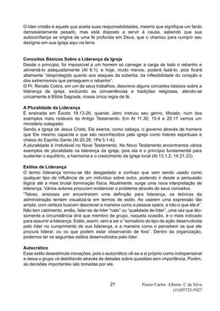 Pastor Carlos Alberto C da Silva
(11)95725-5927
27
O líder cristão é aquele que aceita suas responsabilidades, mesmo que signifique um fardo
demasiadamente pesado, mas está disposto a servir à causa, sabendo que sua
autoconfiança se origina de uma fé profunda em Deus, que o chamou para cumprir seu
desígnio em sua igreja aqui na terra.
Conceitos Básicos Sobre a Liderança da Igreja
Desde o princípio, foi impossível a um homem só carregar a carga de todo o rebanho e
alimentá-lo adequadamente (At 6.1), e hoje, muito menos, poderá fazê-lo, pois ficará
altamente “desprotegido quanto aos ataques da soberba, da inflexibilidade do coração e
dos extremismos que perseguem o rebanho”.
O Pr. Renato Cobra, em um de seus trabalhos, descreve alguns conceitos básicos sobre a
liderança da igreja, excluindo as conveniências e tradições religiosas, atendo-se
unicamente à Bíblia Sagrada, nossa única regra de fé.
A Pluralidade da Liderança
É ensinada em Êxodo 18.13-26, quando Jetro instruiu seu genro, Moisés; num dos
exemplos mais notáveis do Antigo Testamento. Em At 11.30; 15.4 e 20.17 vemos um
ministério colegiado;
Sendo a Igreja de Jesus Cristo, Ele exerce, como cabeça, o governo através de homens
que Ele mesmo capacita e que são reconhecidos pela igreja como líderes espirituais e
cheios do Espírito Santo (At 20.28; 1Pe 5.1-4);
A pluralidade é irrefutável no Novo Testamento. No Novo Testamento encontramos vários
exemplos de pluralidade na liderança da igreja, pois ela é o princípio fundamental para
sustentar o equilíbrio, a harmonia e o crescimento da igreja local (At 13.1,2; 14.21,23).
Estilos de Liderança
O termo liderança tornou-se tão desgastado e confuso que vem sendo usado como
qualquer tipo de influência de um indivíduo sobre outro, podendo ir desde a persuasão
lógica até a mais brutal dominação física. Atualmente, surge uma nova interpretação de
liderança. Vários autores procuram evidenciar o problema através de seus conceitos.
“Talvez, ansiosos por encontrarem uma definição para liderança, os teóricos da
administração tentem visualizá-la em termos de estilo. Ao usarem uma expressão tão
ampla, com certeza buscam descrever a maneira como a pessoa opera, e não o que ela é”.
Não tem cabimento, então, falar-se de líder “nato” ou “qualidade de líder”, uma vez que tão-
somente a circunstância dirá que membro de grupo, naquela ocasião, é o mais indicado
para assumir a liderança. Estilo, assim, vem a ser o “somatório do tipo de ação desenvolvida
pelo líder no cumprimento de sua liderança, e a maneira como o percebem os que ele
procura liderar, ou os que podem estar observando de fora”. Dentro da organização,
podemos ter os seguintes estilos desenvolvidos pelo líder:
Autocrático
Esse estilo desestimula inovações, pois o autocrático vê-se a si próprio como indispensável
e deixa o grupo vá debilitando através de debates sobre questões sem importância. Porém,
as decisões importantes são tomadas por ele.
 