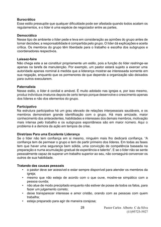 Pastor Carlos Alberto C da Silva
(11)95725-5927
28
Burocrático
Esse estilo pressupõe que qualquer dificuldade pode ser afastada quando todos acatam os
regulamentos, e o líder é uma espécie de negociador entre as partes.
Democrático
Nesse tipo de ambiente o líder pede e leva em consideração as opiniões do grupo antes de
tomar decisões; a responsabilidade é compartida pelo grupo. O líder dá explicações e aceita
crítica. Os membros do grupo têm liberdade para o trabalho e escolha dos subgrupos e
coordenadores respectivos.
Laissez-faire
Não chega este a se constituir propriamente um estilo, pois a função do líder restringe-se
apenas na tarefa de manutenção. Por exemplo, um pastor estará sujeito a exercer uma
autoridade apenas nominal à medida que a liderança mostrar-se interessada somente em
sua negação, enquanto que os pormenores de que depende a organização são deixados
para outros executarem.
Paternalista
Nesse estilo, o líder é cordial e amável. É muito adotado nas igrejas e, por isso mesmo,
produz indivíduos imaturos depois de certo tempo porque desenvolve o crescimento apenas
dos líderes e não dos elementos do grupo.
Participativo
Na estrutura participativa há um grau elevado de relações interpessoais saudáveis, e os
membros demonstram grande identificação com o grupo. Há mais amizade, maior
conhecimento dos antecedentes, habilidades e interesses dos demais membros, motivação
mais intensa pelo trabalho e os subgrupos espontâneos são em maior número. Aqui o
problema é a demora da ação em tempos de crise.
Diretrizes Para uma Excelente Liderança
Se o líder não tem confiança em si mesmo, ninguém mais lho dedicará confiança. “A
confiança tem de permear o grupo e tem de partir primeiro dos líderes. Em todas as fases
tem que haver uma segurança bem sólida, uma convicção de competência baseada na
preparação e numa acumulação gradual de experiência e talento”. E se o líder não se sente
pessoalmente capaz de superar um trabalho superior ao seu, não conseguirá convencer os
outros de sua habilidade.
Tratando das causas pessoais
• o pastor deve ser acessível e estar sempre disponível para atender os membros da
igreja;
• mesmo que não esteja de acordo com o que ouve, mostre-se simpático com a
pessoa ouvida;
• não atue de modo precipitado enquanto não estiver de posse de todos os fatos, para
fazer um julgamento correto;
• deixe transparecer interesse e amor cristão, orando com as pessoas com quem
trabalha;
• esteja preparado para agir de maneira corajosa;
 