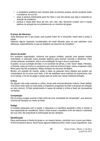 Pastor Carlos Alberto C da Silva
(11)95725-5927
29
• o verdadeiro problema nem sempre está na primeira queixa, sendo prudente isolar
o problema, ao ouvi-lo;
• peça à pessoa interessada para lhe dizer o que ela pensa que seja a resposta ou
solução do problema;
• porque o nosso falar deve ser sim, sim; não, não, devemos cumprir com a nossa
palavra na solução de um problema de um membro da igreja.
O preço da liderança
Toda liderança tem o seu preço, pois quanto maior for a conquista, maior será o preço a
pagar.
Vejamos alguns aspectos considerados de custo elevado para os que ostentam uma
liderança, especialmente os que se dispõem ao exercício do ministério:
Abuso do poder
Em qualquer organização, inclusive nos grupos cristãos, quando uma pessoa recebe
autoridade, é colocada numa posição legítima para exercer controle e eficiência. Para
muitas pessoas, entretanto, isso é uma exaltação do ego e leva à autocracia.
O pastor, na sua condição de líder, é um condutor de almas, e não “dono” delas. Herodes,
o Grande, subiu ao trono e o conservou por meio de crimes brutais; matou a esposa e dois
filhos para não lhe sucederem. Matou também os meninos de Belém.
Muitos, em posição de mando, estão a tratar as pessoas como objetos que podem ser
manipulados de um para outro lado, a fim de satisfazer seus instintos de supremacia. Isto
é um perigo, e há de se pagar o preço para se evitar cair nessa insidiosa tentação.
Crítica
Se alguém não pode suportar a crítica, ainda está emocionalmente imaturo. Esse defeito
virá à tona mais cedo ou mais tarde, e impedirá o progresso do líder e do grupo em direção
ao alvo comum. O líder amadurecido é capaz de aceitar a crítica e fazer as necessárias
correções.
Competição
Há um preço a pagar quando o líder sofre de uma “ansiedade de competição”, que assume
a forma de fracasso ou medo do êxito.
Fadiga
O cuidado adequado com a saúde, o descanso e o equilíbrio ajudarão o líder a manter a
sua capacidade de resistência. Deve o líder buscar o equilíbrio a fim de reduzir o estresse
em sua vida, tão prejudicial à continuação de seu desígnio.
Identificação
Deve permanecer à frente do grupo e, ao mesmo tempo, caminhar com o povo que lidera.
A linha divisória é tênue. Deve haver alguma distância entre o líder e seus seguidores. Isso
 