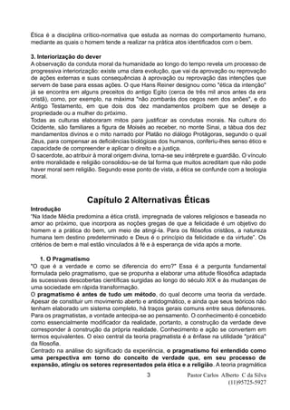Pastor Carlos Alberto C da Silva
(11)95725-5927
3
Ética é a disciplina crítico-normativa que estuda as normas do comportamento humano,
mediante as quais o homem tende a realizar na prática atos identificados com o bem.
3. Interiorização do dever
A observação da conduta moral da humanidade ao longo do tempo revela um processo de
progressiva interiorização: existe uma clara evolução, que vai da aprovação ou reprovação
de ações externas e suas consequências à aprovação ou reprovação das intenções que
servem de base para essas ações. O que Hans Reiner designou como "ética da intenção"
já se encontra em alguns preceitos do antigo Egito (cerca de três mil anos antes da era
cristã), como, por exemplo, na máxima "não zombarás dos cegos nem dos anões", e do
Antigo Testamento, em que dois dos dez mandamentos proíbem que se deseje a
propriedade ou a mulher do próximo.
Todas as culturas elaboraram mitos para justificar as condutas morais. Na cultura do
Ocidente, são familiares a figura de Moisés ao receber, no monte Sinai, a tábua dos dez
mandamentos divinos e o mito narrado por Platão no diálogo Protágoras, segundo o qual
Zeus, para compensar as deficiências biológicas dos humanos, conferiu-lhes senso ético e
capacidade de compreender e aplicar o direito e a justiça.
O sacerdote, ao atribuir à moral origem divina, torna-se seu intérprete e guardião. O vínculo
entre moralidade e religião consolidou-se de tal forma que muitos acreditam que não pode
haver moral sem religião. Segundo esse ponto de vista, a ética se confunde com a teologia
moral.
Capítulo 2 Alternativas Éticas
Introdução
“Na Idade Média predomina a ética cristã, impregnada de valores religiosos e baseada no
amor ao próximo, que incorpora as noções gregas de que a felicidade é um objetivo do
homem e a prática do bem, um meio de atingi-la. Para os filósofos cristãos, a natureza
humana tem destino predeterminado e Deus é o princípio da felicidade e da virtude”. Os
critérios de bem e mal estão vinculados à fé e à esperança de vida após a morte.
1. O Pragmatismo
"O que é a verdade e como se diferencia do erro?" Essa é a pergunta fundamental
formulada pelo pragmatismo, que se propunha a elaborar uma atitude filosófica adaptada
às sucessivas descobertas científicas surgidas ao longo do século XIX e às mudanças de
uma sociedade em rápida transformação.
O pragmatismo é antes de tudo um método, do qual decorre uma teoria da verdade.
Apesar de constituir um movimento aberto e antidogmático, e ainda que seus teóricos não
tenham elaborado um sistema completo, há traços gerais comuns entre seus defensores.
Para os pragmatistas, a vontade antecipa-se ao pensamento. O conhecimento é concebido
como essencialmente modificador da realidade, portanto, a construção da verdade deve
corresponder à construção da própria realidade. Conhecimento e ação se convertem em
termos equivalentes. O eixo central da teoria pragmatista é a ênfase na utilidade "prática"
da filosofia.
Centrado na análise do significado da experiência, o pragmatismo foi entendido como
uma perspectiva em torno do conceito de verdade que, em seu processo de
expansão, atingiu os setores representados pela ética e a religião. A teoria pragmática
 