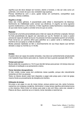 Pastor Carlos Alberto C da Silva
(11)95725-5927
30
significa que ele deve desejar ser humano, aberto e honesto, e não ser visto como um
autômato, com receio de que o seu verdadeiro ego apareça.
Precisa identificar-se com o povo, gastar tempo em conhecê-lo, compartilhar suas
emoções, vitórias e defeitos.
Orgulho e inveja
Estes são irmãos gêmeos. A popularidade pode afetar o desempenho da liderança.
Sentimento de infalibilidade pode corroer sua eficiência. O orgulho se torna egoísmo
quando enaltecemos a nós mesmos. O líder orgulhoso aceita facilmente a racionalização
de que está menos sujeito a cometer erros do que os outros.
Rejeição
É preciso ter uma forte personalidade para o líder ser capaz de enfrentar a rejeição. Sempre
há forte possibilidade de alguém ser caluniado por sua fé. Também às vezes o pastor
precisa ser capaz de resistir ao louvor. As pessoas normais e ajustadas querem ser amadas.
Pode tornar-se um caminho difícil para palmilhar se o pastor sente a indiferença dos
membros de sua igreja ou a falta de afeição.
Muitas pessoas rejeitadas só têm o reconhecimento de sua força depois que tenham
deixado o cargo ou morrido (Lc 4.16-29).
Solidão
O pastor deve ser capaz de aceitar amizades, mas deve ser suficientemente amadurecido
e ter bastante força interior para estar só, mesmo em face a grande oposição (Mt 27.46).
Tempo para pensar
Muitos estão tão ocupados (Lc 10.41) que não têm tempo para pensar. Um tempo deve ser
dedicado à meditação e ao pensamento criativo.
Tomar decisões desagradáveis
O líder cristão muitas vezes tem problemas nessa questão, porque são naturalmente
relutantes em ferir as pessoas.
Todos os líderes devem estar bem dispostos a pagar este preço para o bem da igreja;
mesmo frente ao procedimento de disciplina do membro.
Utilização do tempo
Há preço a ser pago no uso de nosso tempo, porque parece que nós, seres humanos,
nascemos com preguiça congênita. Administrar o nosso tempo significa administrarmonos
a nós mesmos. Deve incluir um tempo para estar a sós com Deus, para orar, estudar a
Palavra de Deus, examinar-se a si mesmo, tomar decisões e reanimar-se.
 