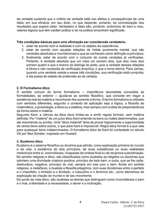 Pastor Carlos Alberto C da Silva
(11)95725-5927
4
da verdade sustenta que o critério de verdade está nos efeitos e consequências de uma
idéia, em sua eficácia, em seu êxito, no que depende, portanto, da concretização dos
resultados que espera obter. Verdadeiro e falso são, portanto, sinônimos de bom e mau,
valores lógicos que têm caráter prático e só na prática encontram significado.
Três condições básicas para uma afirmação ser considerada verdadeira:
1. estar de acordo com a realidade e com os objetos da experiência;
2. estar de acordo com aquelas relações de índole puramente mental, que são
verdades absolutas e incondicionais e que se conhecem como definição e princípios;
3. finalmente, estar de acordo com o conjunto de outras verdades já verificadas.
Portanto, é verdade absoluta que um mais um somem dois, que dois mais dois
somem quatro e que o branco se distinga do preto, pois a verdade dessas relações
é óbvia e não necessita de verificação empírica, o que a torna eterna. Para James,
quando uma verdade resiste a essas três condições, sua verificação está cumprida,
e ela passa do estado de pretensão ao de certeza.
2. O Formalismo ético
O sentido comum do termo formalismo -- importância desmedida concedida às
formalidades, ao exterior -- ajusta-se ao sentido filosófico, que consiste em negar a
existência real da matéria e reconhecer-lhe somente a forma. O termo formalismo é utilizado
com sentidos diferentes, segundo o contexto de aplicação seja a lógica, a filosofia da
matemática, a gnosiologia, a ética ou a estética, mas sempre com a idéia de preponderância
da forma sobre a matéria.
Segundo Kant, a ciência da ética deve limitar-se a emitir regras formais, sem matéria
definida. Por "matéria" de um juízo ético Kant entende os bens ou males determinados, que
ele recomenda ou proíbe. Uma "ética material" teria de provar logicamente a superioridade
de certos bens sobre outros, o que para Kant é impossível. Regra ética formal é a que vale
para quaisquer bens indeterminados. O formalismo ético de Kant foi contestado no século
XX por Max Scheler, inspirado em Husserl.
3. Dualismo ético
Dualismo é o sistema filosófico ou doutrina que admite, como explicação primeira do mundo
e da vida, a existência de dois princípios, de duas substâncias ou duas realidades
irredutíveis entre si, inconciliáveis, incapazes de síntese final ou de recíproca subordinação.
No sentido religioso e ético, são classificadas como dualistas as religiões ou doutrinas que
admitem uma divindade criadora positiva, princípio de todo bem, e outra, que se lhe opõe,
destruidora, negativa, princípio do mal, sempre em luta com o bem. Ainda em sentido
religioso, e metafísico, é dualista a filosofia pitagórica, com suas dicotomias entre o perfeito
e o imperfeito, o limitado e o ilimitado, o masculino e o feminino etc., como elementos de
explicação da criação do mundo e de seu movimento.
Do ponto de vista ético, são dualistas as teorias que distinguem como inconciliáveis o bem
e o mal, a liberdade e a necessidade, o dever e a inclinação.
 
