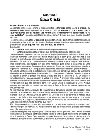 Pastor Carlos Alberto C da Silva
(11)95725-5927
5
Capítulo 3
Ética Cristã
O que é Ética e o que é Moral?
A distinção entre ética e moral é (basicamente) a diferença entre teoria e prática, ou
pensar e fazer. Devemos observar a regra do ouro em Mateus 7:12 "Portanto, tudo o
que vós quereis que os homens vos façam, fazei-lho também vós, porque esta é a lei
e os profetas". Por que é difícil fazer as coisas certas? É mais fácil fazer o que é errado?
Por quê?
Tendemos a ser corruptos. O pecado é o aniquilamento do bem. O mal não tem existência
independente (por si só ele não existe). Qualquer coisa má (atitude, comportamento, ação,
pensamento etc.) é alguma coisa boa que saiu do controle.
Exemplos:
• orgulho: amor próprio aumentado desproporcionalmente;
• ganância: apreciação por coisas que se tornou idolatria ou egoísmo etc.
Toda coisa má é alguma coisa boa que se corrompeu (se distorceu, saiu do controle). Todos
os seres humanos (sem exceção) foram criados para o bem; pois Deus nos fez a sua
imagem e semelhança; com caráter e conduta semelhantes ao dele próprio; conferir em
Gênesis 1.27,28 e IJo 4.8 "Aquele que não ama não conhece a Deus, porque Deus é amor";
mas infelizmente, a corrupção tem sido uma inclinação para o mal; é a ausência de uma
coisa boa e necessária. É a atitude de se afastar de Deus; é a nossa rebeldia que ocasiona
o pecado; Romanos 3.23 "porque todos pecaram e destituídos estão da glória de Deus".
O Espírito Santo constrói e restabelece o relacionamento com Deus; através do Evangelho
(Boas Novas de Jesus Cristo), Ele estabelece a comunicação com Deus. Capacita a pessoa
a aceitar o amor e perdão de Jesus Cristo; Ele cria e sustenta a fé. O cristão é
simultaneamente "duas pessoas": a velha e a nova. A primeira com idéias, valores e
padrões distorcidos e suscetíveis (que recebe influência) de satanás. Já a nova pessoa tem
comportamento que são parecidos com os de Jesus Cristo e suscetíveis a Deus. A nova
pessoa tem aversão por coisas que ofendem a Deus e ferem os outros; opõem-se as
influências más.
O que Deus faz por nós (através de Jesus Cristo e do Espírito Santo), nos dá razões para
agirmos de acordo com a Sua vontade; temos o desejo de louvar a Deus e ajudar os outros.
Marcos 12.30-31 "Amarás, pois, ao Senhor teu Deus de todo o teu coração, e de toda a tua
alma, e de todo o teu entendimento, e de todas as tuas forças: este é o primeiro
mandamento. E o segundo, semelhante a este, é: Amarás o teu próximo como a ti mesmo.
Não há outro mandamento maior do que este."
Em discussões éticas, normas são instrumentos que indicam e medem a correção moral.
"Há vários tipos de normas". O mais específico são as regras; muito práticas e concretas
(ex.: não se embriague).
Através das regras vem os princípios: "coma e beba para a glória de Deus" é uma maneira
de expressar o princípio por trás da regra contra a embriaguez. O supremo propósito da
vida é glorificar a Deus. Deus que fez os seres humanos, nos conhece melhor que nós
mesmos. Embora escrita por homens, a Bíblia é a autêntica e autorizada Palavra de Deus.
 