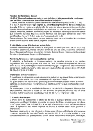 Pastor Carlos Alberto C da Silva
(11)95725-5927
6
Padrões de Moralidade Sexual
Hb 13.4 “Venerado seja entre todos o matrimônio e o leito sem mácula; porém aos
que se dão à prostituição e aos adúlteros Deus os julgará”.
O crente, antes de mais nada, precisa ser moral e sexualmente puro (2Co 11.2; Tt 2.5;
1Pe 3.2). A palavra “puro” (gr. hagnos ou amiantos) significa livre de toda mácula da
lascívia. O termo refere-se a abstenção de todos os atos e pensamentos que incitam
desejos incompatíveis com a virgindade e a castidade ou com os votos matrimoniais da
pessoa. Refere-se, também, ao domínio próprio e a abstenção de qualquer atividade sexual
que contamina a pureza da pessoa diante de Deus. Isso abrange o controle do corpo “em
santificação e honra” (1Ts 4.4) e não em “concupiscência” (4.5).
Este ensino das Escrituras é tanto para os solteiros, como para os casados. No tocante ao
ensino bíblico sobre a moral sexual, vejamos o seguinte:
A intimidade sexual é limitada ao matrimônio.
Somente nesta condição ela é aceita e abençoada por Deus (ver Gn 2.24; Ct 2.7; 4.12).
Mediante o casamento, marido e mulher tornam-se uma só carne, segundo a vontade de
Deus. Os prazeres físicos e emocionais normais, decorrentes do relacionamento conjugal
fiel, são ordenados por Deus e por Ele honrados.
Adultério, fornicação, homossexualismo e outros
O adultério, a fornicação, o homossexualismo, os desejos impuros e as paixões
degradantes são pecados graves aos olhos de Deus por serem transgressões da lei do
amor (Êx 20.14) e profanação do relacionamento conjugal. Tais pecados são severamente
condenados nas Escrituras (Pv 5.3) e colocam o culpado fora do reino de Deus (Rm 1.24-
32; 1Co 6.9,10; Gl 5.19-21).
Imoralidade e impureza sexual
A imoralidade e a impureza sexual não somente incluem o ato sexual ilícito, mas também
qualquer prática sexual com outra pessoa que não seja seu cônjuge.
Há quem ensine, em nossos dias, que qualquer intimidade sexual entre jovens e adultos
solteiros, tendo eles mútuo “compromisso”, é aceitável, uma vez que não haja ato sexual
completo.
Tal ensino peca contra a santidade de Deus e o padrão bíblico da pureza. Deus proíbe,
explicitamente, “descobrir a nudez” ou “ver a nudez” de qualquer pessoa a não ser entre
marido e mulher legalmente casados (Lv 18.6-30; 20.11, 17, 19-21; ver 18.6).
O domínio dos desejos
O crente deve ter autocontrole e abster-se de toda e qualquer prática sexual antes do
casamento. Justificar intimidade premarital em nome de Cristo, simplesmente com base
num “compromisso” real ou imaginário, é transigir abertamente com os padrões santos de
Deus. É igualar-se aos modos impuros do mundo e querer deste modo justificar a
imoralidade.
Depois do casamento, a vida íntima deve limitar-se ao cônjuge. A Bíblia cita a temperança
como um aspecto do fruto do Espírito, no crente, isto é., a conduta positiva e pura,
contrastando com tudo que representa prazer sexual imoral como libidinagem, fornicação,
 
