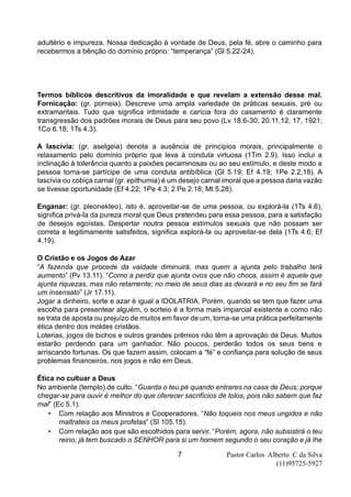 Pastor Carlos Alberto C da Silva
(11)95725-5927
7
adultério e impureza. Nossa dedicação à vontade de Deus, pela fé, abre o caminho para
recebermos a bênção do domínio próprio: “temperança” (Gl 5.22-24).
Termos bíblicos descritivos da imoralidade e que revelam a extensão desse mal.
Fornicação: (gr. porneia). Descreve uma ampla variedade de práticas sexuais, pré ou
extramaritais. Tudo que significa intimidade e carícia fora do casamento é claramente
transgressão dos padrões morais de Deus para seu povo (Lv 18.6-30; 20.11,12, 17, 1921;
1Co 6.18; 1Ts 4.3).
A lascívia: (gr. aselgeia) denota a ausência de princípios morais, principalmente o
relaxamento pelo domínio próprio que leva à conduta virtuosa (1Tm 2.9). Isso inclui a
inclinação à tolerância quanto a paixões pecaminosas ou ao seu estímulo, e deste modo a
pessoa torna-se partícipe de uma conduta antibíblica (Gl 5.19; Ef 4.19; 1Pe 2.2,18). A
lascívia ou cobiça carnal (gr. epithumia) é um desejo carnal imoral que a pessoa daria vazão
se tivesse oportunidade (Ef 4.22; 1Pe 4.3; 2 Pe 2.18; Mt 5.28).
Enganar: (gr. pleonekteo), isto é, aproveitar-se de uma pessoa, ou explorá-la (1Ts 4.6),
significa privá-la da pureza moral que Deus pretendeu para essa pessoa, para a satisfação
de desejos egoístas. Despertar noutra pessoa estímulos sexuais que não possam ser
correta e legitimamente satisfeitos, significa explorá-la ou aproveitar-se dela (1Ts 4.6; Ef
4.19).
O Cristão e os Jogos de Azar
“A fazenda que procede da vaidade diminuirá, mas quem a ajunta pelo trabalho terá
aumento” (Pv 13.11). “Como a perdiz que ajunta ovos que não choca, assim é aquele que
ajunta riquezas, mas não retamente; no meio de seus dias as deixará e no seu fim se fará
um insensato” (Jr 17.11).
Jogar a dinheiro, sorte e azar é igual a IDOLATRIA. Porém, quando se tem que fazer uma
escolha para presentear alguém, o sorteio é a forma mais imparcial existente e como não
se trata de aposta ou prejuízo de muitos em favor de um, torna-se uma prática perfeitamente
ética dentro dos moldes cristãos.
Loterias, jogos de bichos e outros grandes prêmios não têm a aprovação de Deus. Muitos
estarão perdendo para um ganhador. Não poucos, perderão todos os seus bens e
arriscando fortunas. Os que fazem assim, colocam a “fé” e confiança para solução de seus
problemas financeiros, nos jogos e não em Deus.
Ética no cultuar a Deus
No ambiente (templo) de culto. “Guarda o teu pé quando entrares na casa de Deus; porque
chegar-se para ouvir é melhor do que oferecer sacrifícios de tolos, pois não sabem que faz
mal” (Ec 5.1).
• Com relação aos Ministros e Cooperadores. “Não toqueis nos meus ungidos e não
maltrateis os meus profetas” (Sl 105.15).
• Com relação aos que são escolhidos para servir. “Porém, agora, não subsistirá o teu
reino; já tem buscado o SENHOR para si um homem segundo o seu coração e já lhe
 