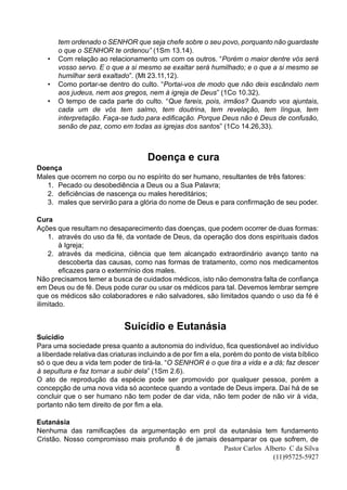 Pastor Carlos Alberto C da Silva
(11)95725-5927
8
tem ordenado o SENHOR que seja chefe sobre o seu povo, porquanto não guardaste
o que o SENHOR te ordenou” (1Sm 13.14).
• Com relação ao relacionamento um com os outros. “Porém o maior dentre vós será
vosso servo. E o que a si mesmo se exaltar será humilhado; e o que a si mesmo se
humilhar será exaltado”. (Mt 23.11,12).
• Como portar-se dentro do culto. “Portai-vos de modo que não deis escândalo nem
aos judeus, nem aos gregos, nem à igreja de Deus” (1Co 10.32).
• O tempo de cada parte do culto. “Que fareis, pois, irmãos? Quando vos ajuntais,
cada um de vós tem salmo, tem doutrina, tem revelação, tem língua, tem
interpretação. Faça-se tudo para edificação. Porque Deus não é Deus de confusão,
senão de paz, como em todas as igrejas dos santos” (1Co 14.26,33).
Doença e cura
Doença
Males que ocorrem no corpo ou no espírito do ser humano, resultantes de três fatores:
1. Pecado ou desobediência a Deus ou a Sua Palavra;
2. deficiências de nascença ou males hereditários;
3. males que servirão para a glória do nome de Deus e para confirmação de seu poder.
Cura
Ações que resultam no desaparecimento das doenças, que podem ocorrer de duas formas:
1. através do uso da fé, da vontade de Deus, da operação dos dons espirituais dados
à Igreja;
2. através da medicina, ciência que tem alcançado extraordinário avanço tanto na
descoberta das causas, como nas formas de tratamento, como nos medicamentos
eficazes para o extermínio dos males.
Não precisamos temer a busca de cuidados médicos, isto não demonstra falta de confiança
em Deus ou de fé. Deus pode curar ou usar os médicos para tal. Devemos lembrar sempre
que os médicos são colaboradores e não salvadores, são limitados quando o uso da fé é
ilimitado.
Suicídio e Eutanásia
Suicídio
Para uma sociedade presa quanto a autonomia do indivíduo, fica questionável ao indivíduo
a liberdade relativa das criaturas incluindo a de por fim a ela, porém do ponto de vista bíblico
só o que deu a vida tem poder de tirá-la. “O SENHOR é o que tira a vida e a dá; faz descer
à sepultura e faz tornar a subir dela” (1Sm 2.6).
O ato de reprodução da espécie pode ser promovido por qualquer pessoa, porém a
concepção de uma nova vida só acontece quando a vontade de Deus impera. Daí há de se
concluir que o ser humano não tem poder de dar vida, não tem poder de não vir à vida,
portanto não tem direito de por fim a ela.
Eutanásia
Nenhuma das ramificações da argumentação em prol da eutanásia tem fundamento
Cristão. Nosso compromisso mais profundo é de jamais desamparar os que sofrem, de
 