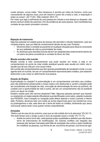Pastor Carlos Alberto C da Silva
(11)95725-5927
9
cuidar sempre, nunca matar. “Nem tampouco é servido por mãos de homens, como que
necessitando de alguma coisa; pois ele mesmo é quem dá a todos a vida, a respiração e
todas as coisas”. (At 17.25); “Não matarás” (Dt 5.17).
Por maior que seja o sofrimento de uma pessoa em virtude a uma doença ou desastre, não
temos nenhum direito de autorizar o fim da existência de outra pessoa, nem manifestarmos
vontade de que assim procedam conosco.
Rejeição de tratamento
Algumas pessoas em estado grave de doença não permitem o devido tratamento, quer por
vontade própria, quer por falta de conhecimento devido do seu mal. Portanto:
• Devemos dizer a verdade ao paciente em qualquer situação para deixá-lo consciente
de sua realidade de vida ou proximidade de morte;
• As diretrizes para decisões futuras devem ser estabelecidas anteriormente dentro de
um plano de plena consciência e vontade do Dono da Vida.
Missão suicida e Ato suicida
Missão suicida é todo comportamento que pode resultar em morte, e este é um
comportamento do ponto de vista cristão aceitável quando este resulte em mártir, isto é,
aquele que dá sua vida por uma causa nobre.
Ato suicida são comportamentos que tem grande possibilidade de resultarem morte, e o seu
agente será um suicida, daí ser um comportamento reprovável pelos cristãos, pois estariam
destruindo o seu corpo ou deformando sua pessoa .
Doação de Órgãos
Automutilação ou doação? A automutilação é um comportamento anti-ético aos cristãos,
pois não estaríamos preservando o nosso corpo e sim destruindo-o, porém a doação pode
ser considerada uma doação de vida, uma ação de demonstração de amor ao próximo, de
cuidado com a oportunidade de vida a outros, daí ser um comportamento não só aceitável
como um dever do cristão.
Existem razões para não sermos doadores? Não. Algumas pessoas pensam que doando
ou recebendo um órgão estarão dificultando sua identificação como salvo, estarão mudando
sua PESSOA, mas a doação ou recepção pode alterar apenas o corpo e jamais o interior
dele. Portanto, devemos lutar com todas as armas disponíveis para nos mantermos vivos
ou prolongarmos a vida, este deve ser o lema de todos os cristãos, lembrando que Jesus
virá buscar salvos tanto vivos quanto mortos corporalmente.
Amizades
“Retira o pé da casa do teu próximo, para que se não enfade de ti e te aborreça” (Pv 25.17).
“Em todo tempo ama o amigo e para a hora da angústia nasce o irmão” (Pv 17.17).
• Aceite os outros como são, cada pessoa possui qualidades e defeitos que não devem
servir de instrumentos de modificações. Os maiores conflitos nas relações das
pessoas são sempre marcadas pela falta de aceitação dos outros e pela insistência
em modificar as pessoas, sua forma de ser, sua forma de pensar, sua forma de agir.
 