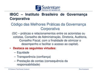 IBGC – Instituto Brasileiro de Governança
  Corporativa
    Código das Melhores Práticas da Governança
                    Corporativa
    (GC – práticas e relacionamentos entre os acionistas ou
     cotistas, Conselho de Administração, Diretoria, Auditoria,
          Conselho Fiscal, com a finalidade de otimizar o
            desempenho e facilitar o acesso ao capital).
  • Destaca as seguintes virtudes:
      – Equidade
      – Transparência (confiança)
      – Prestação de contas (consequência da
        responsabilidade)
© Professora Thais Novaes Cavalcanti                    Ética Empresarial
 