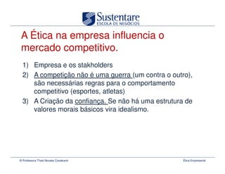 A Ética na empresa influencia o
 mercado competitivo.
  1) Empresa e os stakholders
  2) A competição não é uma guerra (um contra o outro),
     são necessárias regras para o comportamento
     competitivo (esportes, atletas)
  3) A Criação da confiança. Se não há uma estrutura de
     valores morais básicos vira idealismo.




© Professora Thais Novaes Cavalcanti                Ética Empresarial
 
