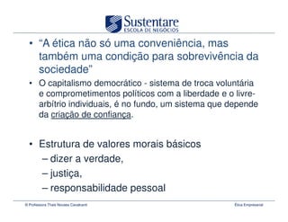 • “A ética não só uma conveniência, mas
    também uma condição para sobrevivência da
    sociedade”
  • O capitalismo democrático - sistema de troca voluntária
    e comprometimentos políticos com a liberdade e o livre-
    arbítrio individuais, é no fundo, um sistema que depende
    da criação de confiança.


  • Estrutura de valores morais básicos
    – dizer a verdade,
    – justiça,
    – responsabilidade pessoal
© Professora Thais Novaes Cavalcanti                  Ética Empresarial
 