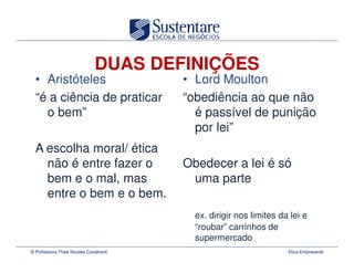 DUAS DEFINIÇÕES
  • Aristóteles                        • Lord Moulton
  “é a ciência de praticar             “obediência ao que não
    o bem”                               é passível de punição
                                         por lei”
  A escolha moral/ ética
    não é entre fazer o                Obedecer a lei é só
    bem e o mal, mas                    uma parte
    entre o bem e o bem.
                                         ex. dirigir nos limites da lei e
                                         “roubar” carrinhos de
                                         supermercado
© Professora Thais Novaes Cavalcanti                               Ética Empresarial
 