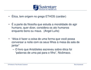 • Ética, tem origem no grego ETHOS (caráter)

 • É a parte da filosofia que estuda a moralidade do agir
   humano, quer dizer, considera os ato humanos
   enquanto bons ou maus. (Angel Luño)

 • “ética é fazer a coisa de uma forma que você possa
   conversar a noite com os seus filhos à mesa da sala de
   jantar”
    – O livro que Aristóteles escreveu sobre ética foi
       “palavras de uma pai para o filho”, Nicômaco.



© Professora Thais Novaes Cavalcanti                  Ética Empresarial
 
