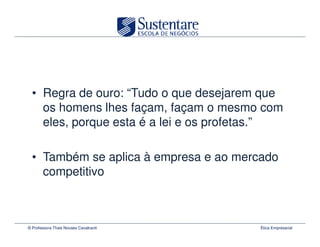 • Regra de ouro: “Tudo o que desejarem que
    os homens lhes façam, façam o mesmo com
    eles, porque esta é a lei e os profetas.”

  • Também se aplica à empresa e ao mercado
    competitivo



© Professora Thais Novaes Cavalcanti     Ética Empresarial
 