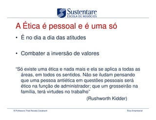 A Ética é pessoal e é uma só
  • É no dia a dia das atitudes

  • Combater a inversão de valores

  “Só existe uma ética e nada mais e ela se aplica a todas as
    áreas, em todos os sentidos. Não se iludam pensando
    que uma pessoa antiética em questões pessoais será
    ético na função de administrador; que um grosseirão na
    família, terá virtudes no trabalho”
                                     (Rushworth Kidder)

© Professora Thais Novaes Cavalcanti                  Ética Empresarial
 