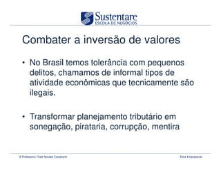 Combater a inversão de valores
  • No Brasil temos tolerância com pequenos
    delitos, chamamos de informal tipos de
    atividade econômicas que tecnicamente são
    ilegais.

  • Transformar planejamento tributário em
    sonegação, pirataria, corrupção, mentira


© Professora Thais Novaes Cavalcanti           Ética Empresarial
 