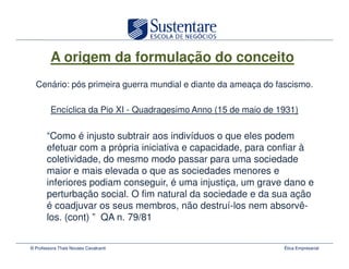 A origem da formulação do conceito
  Cenário: pós primeira guerra mundial e diante da ameaça do fascismo.

         Encíclica da Pio XI - Quadragesimo Anno (15 de maio de 1931)

       “Como é injusto subtrair aos indivíduos o que eles podem
       efetuar com a própria iniciativa e capacidade, para confiar à
       coletividade, do mesmo modo passar para uma sociedade
       maior e mais elevada o que as sociedades menores e
       inferiores podiam conseguir, é uma injustiça, um grave dano e
       perturbação social. O fim natural da sociedade e da sua ação
       é coadjuvar os seus membros, não destruí-los nem absorvê-
       los. (cont) ” QA n. 79/81


© Professora Thais Novaes Cavalcanti                             Ética Empresarial
 
