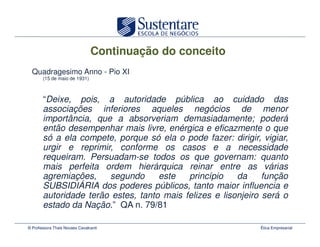 Continuação do conceito
  Quadragesimo Anno - Pio XI
       (15 de maio de 1931)



       “Deixe, pois, a autoridade pública ao cuidado das
       associações inferiores aqueles negócios de menor
       importância, que a absorveriam demasiadamente; poderá
       então desempenhar mais livre, enérgica e eficazmente o que
       só a ela compete, porque só ela o pode fazer: dirigir, vigiar,
       urgir e reprimir, conforme os casos e a necessidade
       requeiram. Persuadam-se todos os que governam: quanto
       mais perfeita ordem hierárquica reinar entre as várias
       agremiações,    segundo      este   princípio    da     função
       SUBSIDIÁRIA dos poderes públicos, tanto maior influencia e
       autoridade terão estes, tanto mais felizes e lisonjeiro será o
       estado da Nação.” QA n. 79/81

© Professora Thais Novaes Cavalcanti                          Ética Empresarial
 